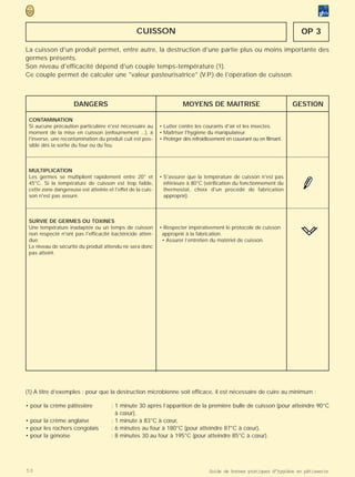 CUISSON                                                                  OP 3

La cuisson d'un produit permet, entre autre, la destruction d'une partie plus ou moins importante des
germes présents.
Son niveau d'efficacité dépend d'un couple temps-température (1).
Ce couple permet de calculer une "valeur pasteurisatrice" (V.P.) de l'opération de cuisson.



                     DANGERS                                           MOYENS DE MAITRISE                                GESTION

 CONTAMINATION
 Si aucune précaution particulière n'est nécessaire au       • Lutter contre les courants d'air et les insectes.
 moment de la mise en cuisson (enfournement ...), à          • Maîtriser l'hygiène du manipulateur.
 l'inverse, une recontamination du produit cuit est pos-     • Protéger dès refroidissement en couvrant ou en filmant.
 sible dès la sortie du four ou du feu.



 MULTIPLICATION
 Les germes se multiplient rapidement entre 20° et           • S'assurer que la température de cuisson n'est pas
 45°C. Si la température de cuisson est trop faible,           inférieure à 80°C (vérification du fonctionnement du
 cette zone dangereuse est atteinte et l'effet de la cuis-     thermostat, choix d'un procédé de fabrication
 son n'est pas assuré.                                         approprié).



 SURVIE DE GERMES OU TOXINES
 Une température inadaptée ou un temps de cuisson            • Respecter impérativement le protocole de cuisson
 non respecté n'ont pas l'efficacité bactéricide atten-       approprié à la fabrication.
 due.                                                         • Assurer l’entretien du matériel de cuisson.
 Le niveau de sécurité du produit attendu ne sera donc
 pas atteint.




(1) A titre d’exemples : pour que la destruction microbienne soit efficace, il est nécessaire de cuire au minimum :

• pour la crème pâtissière            : 1 minute 30 après l’apparition de la première bulle de cuisson (pour atteindre 90°C
                                        à cœur),
• pour la crème anglaise              : 1 minute à 83°C à cœur,
• pour les rochers congolais          : 6 minutes au four à 180°C (pour atteindre 87°C à cœur),
• pour la génoise                     : 8 minutes 30 au four à 195°C (pour atteindre 85°C à cœur).




50                                                                                  Guide de bonnes pratiques d’hygiène en pâtisserie
 