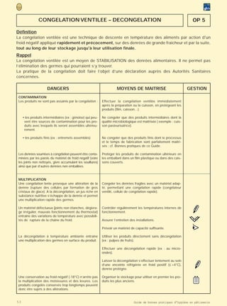 CONGELATION VENTILEE – DECONGELATION                                                                     OP 5

Définition
La congélation ventilée est une technique de descente en température des aliments par action d'un
froid négatif appliqué rapidement et précocement, sur des denrées de grande fraîcheur et par la suite,
tout au long de leur stockage jusqu'à leur utilisation finale.
Rappel
La congélation ventilée est un moyen de STABILISATION des denrées alimentaires. Il ne permet pas
l’élimination des germes qui pourraient s’y trouver.
La pratique de la congélation doit faire l’objet d’une déclaration auprès des Autorités Sanitaires
concernées.

                      DANGERS                                          MOYENS DE MAITRISE                              GESTION
 CONTAMINATION
 Les produits ne sont pas assainis par la congélation :      Effectuer la congélation ventilée immédiatement
                                                             après la préparation ou la cuisson, en protégeant les
                                                             produits (film, caisson…).

     • les produits intermédiaires (ex : génoise) qui peu-   Ne congeler que des produits intermédiaires dont la
      vent être sources de contamination pour les pro-       qualité microbiologique est maîtrisée ( exemple : cuis-
      duits avec lesquels ils seront assemblés ultérieu-     son pasteurisatrice).
      rement.

     • les produits finis (ex : entremets assemblés)         Ne congeler que des produits finis dont le processus
                                                             et le temps de fabrication sont parfaitement maîtri-
                                                             sés : cf. Bonnes pratiques de ce Guide.

 Les denrées soumises à congélation peuvent être conta-      Protéger les produits de contamination ultérieure en
 minées par les parois du matériel de froid négatif (voire   les emballant dans un film plastique ou dans des cais-
 les joints non nettoyés, givre accumulant les souillures)   sons couverts.
 ainsi que par d’autres denrées non emballées.


 MULTIPLICATION
 Une congélation lente provoque une altération de la         Congeler les denrées fragiles avec un matériel adap-
 denrée (rupture des cellules par formation de gros          té, permettant une congélation rapide (congélateur
 cristaux de glace). A la décongélation, un jus riche en     ventilé, cellule de congélation rapide).
 substance nutritive s’échappe de la denrée et permet
 une multiplication rapide des germes.

 Un matériel défectueux (joints non étanches, dégivra-       Contrôler régulièrement les températures internes de
 ge irrégulier, mauvais fonctionnement du thermostat)        fonctionnement.
 entraîne des variations de température avec possibili-
 tés de rupture de la chaîne du froid.                       Assurer l’entretien des installations.

                                                             Prévoir un matériel de capacité suffisante.                >
                                                                                                                        •
                                                                                                                        (
 La décongélation à température ambiante entraîne            Utiliser les produits directement sans décongélation
 une multiplication des germes en surface du produit.        (ex : pulpes de fruits).

                                                             Effectuer une décongélation rapide (ex : au micro-
                                                             ondes).

                                                             Laisser la décongélation s’effectuer lentement au sein
                                                             d’une enceinte réfrigérée en froid positif (≤ +4°C),
                                                             denrée protégée.

 Une conservation au froid négatif (-18°C) n’arrête pas      Organiser le stockage pour utiliser en premier les pro-
 la multiplication des moisissures et des levures. Les       duits les plus anciens.
 produits congelés conservés trop longtemps peuvent
 donc être sujets à des altérations.


52                                                                                 Guide de bonnes pratiques d’hygiène en pâtisserie
 