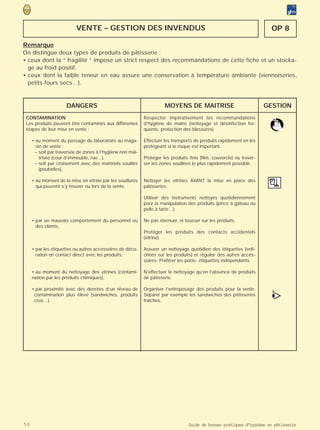 VENTE – GESTION DES INVENDUS                                                                   OP 8

Remarque
On distingue deux types de produits de pâtisserie :
• ceux dont la “ fragilité ” impose un strict respect des recommandations de cette fiche et un stocka-
  ge au froid positif,
• ceux dont la faible teneur en eau assure une conservation à température ambiante (viennoiseries,
  petits fours secs…).



                      DANGERS                                         MOYENS DE MAITRISE                               GESTION
 CONTAMINATION                                              Respecter impérativement les recommandations
 Les produits peuvent être contaminés aux différentes       d’hygiène de mains (nettoyage et désinfection fré-
 étapes de leur mise en vente :                             quents, protection des blessures).

     • au moment du passage du laboratoire au maga-         Effectuer les transports de produits rapidement en les
       sin de vente :                                       protégeant si le risque est important.
      – soit par traversée de zones à l’hygiène non maî-
         trisée (cour d’immeuble, rue…),                    Protéger les produits finis (film, couvercle) ou traver-
      – soit par croisement avec des matériels souillés     ser les zones souillées le plus rapidement possible.
         (poubelles),

     • au moment de la mise en vitrine par les souillures   Nettoyer les vitrines AVANT la mise en place des
       qui peuvent s’y trouver ou lors de la vente,         pâtisseries.

                                                            Utiliser des instruments nettoyés quotidiennement
                                                            pour la manipulation des produits (pince à gâteau ou
                                                            pelle à tarte…).

     • par un mauvais comportement du personnel ou          Ne pas éternuer, ni tousser sur les produits.
       des clients,
                                                            Protéger les produits des contacts accidentels
                                                            (vitrine).

     • par les étiquettes ou autres accessoires de déco-    Assurer un nettoyage quotidien des étiquettes (enfi-
       ration en contact direct avec les produits,          chées sur les produits) et régulier des autres acces-
                                                            soires- Préférer les porte- étiquettes indépendants.

     • au moment du nettoyage des vitrines (contami-        N’effectuer le nettoyage qu’en l’absence de produits
     nation par les produits chimiques),                    de pâtisserie.

     • par proximité avec des denrées d’un niveau de        Organiser l’entreposage des produits pour la vente.
      contamination plus élevé (sandwiches, produits
      crus…).
                                                            Séparer par exemple les sandwiches des pâtisseries
                                                            fraîches.
                                                                                                                         >
                                                                                                                         •
                                                                                                                         (




56                                                                                Guide de bonnes pratiques d’hygiène en pâtisserie
 