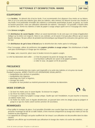 NETTOYAGE ET DESINFECTION : MAINS                                                  OP 10d

EQUIPEMENT
• Les lavabos : ils doivent être d’accès facile. Il est recommandé d’en disposer d’au moins un au labora-
  toire et un à la sortie des toilettes (pas dans les toilettes, elles mêmes). Ils doivent recevoir eau chaude et
  eau froide. Il est préférable d’installer des robinets à commande automatique (à pied, au genou, au coude
  ou bouton poussoir), mais une utilisation rationnelle de robinets “classiques” est possible. Il faudra dans
  ce dernier cas, fermer les robinets à l’aide du papier à usage unique ayant servi à l’essuyage des mains.

• Une brosse à ongles.

• Un distributeur de savon liquide. Utiliser un savon bactéricide n'a de sens que si le temps d'application
  indiqué sur la notice est respecté. Dans le cas contraire, un tel savon n'est pas plus efficace qu'un savon
  liquide classique. Ne pas utiliser de produits bactériostatiques qui bloquent la croissance des germes sans
  les tuer.

• Un distributeur de gel à base d'alcool pour la désinfection des mains après le nettoyage.

• Pour l’essuyage, utiliser de préférence des papiers jetables à usage unique. Des distributeurs à feuille
  sont plus économiques à l’usage que les rouleaux.

• Un seau, sans couvercle, placé sous le lavabo recevra les papiers usagés.

Le chef du laboratoire doit veiller : – à l’état de propreté du poste de lavage des mains,
                                      – à la fourniture suffisante de savon et de papiers jetables.
                                      – à vider le seau de papier en fin de journée.


FREQUENCE
Le lavage et la désinfection des mains sont impératifs à la sortie des toilettes et à la prise du travail.
Pendant la journée, APRES TOUTES LES OPERATIONS SOUILLANTES :
  • manipulation des déchets et poubelles,
  • manipulation des légumes,
  • épluchage des fruits et légumes,
  • cassage des œufs,
  • réception de tout produit ou matériel provenant de l’extérieur du laboratoire.


MODE D’EMPLOI
  1. Se laver les mains avec le savon liquide. Se brosser les ongles.
  2. Se rincer les mains à l'eau claire.
  3. S’essuyer à l’aide d’un papier à usage unique. Quelle que soit l’installation, ne pas toucher à nouveau
  un robinet mains nues.
  4. Se frotter les mains avec le liquide désinfectant, en passant bien entre les doigts jusqu’au poignet et
     jusqu'à ce que les mains soient sèches (environ 30 secondes).

REMARQUES
• Pour pallier le manque de place, il est possible d'installer une cuvette (type lave-mains de toilettes), ce qui
  présente l'avantage du fait de sa taille réduite, d'être réservée uniquement au lavage des mains (et non du
  matériel ou des légumes).
• Les appareils de séchage à air pulsé soufflent de l’air chaud. Leur utilisation est déconseillée dans les labo-
  ratoires.
• Apposer une affiche qui recommande aux utilisateurs le lavage des mains à la sortie des toilettes.


Guide de bonnes pratiques d’hygiène en pâtisserie                                                             63
 