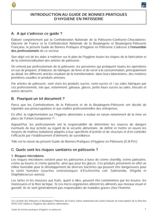 INTRODUCTION AU GUIDE DE BONNES PRATIQUES
                            D’HYGIENE EN PATISSERIE



A. A qui s'adresse ce guide ?
Élaboré conjointement par la Confédération Nationale de la Pâtisserie-Confiserie-Chocolaterie-
Glacerie de France et la Confédération Nationale de la Boulangerie et Boulangerie-Pâtisserie
Française, le présent Guide de Bonnes Pratiques d'Hygiène en Pâtisserie s'adresse à l'ensemble
des professionnels de ce secteur.
Son objet est de les aider à maîtriser sur le plan de l'hygiène toutes les étapes de la fabrication et
de la commercialisation des articles de pâtisserie.
On entend par professionnels de la pâtisserie, les personnes qui pratiquent toutes les opérations
en vue de préparer, d'élaborer, de fabriquer, de livrer et de servir à la consommation, principalement
au détail, les différents articles résultant de la transformation, dans leurs laboratoires, des matières
premières usuelles et produits annexes.
Par articles de pâtisserie, sont visés les produits sucrés, semi-sucrés et / ou salés fabriqués par
ces professionnels, tels que, notamment, gâteaux, glaces, petits-fours sucrés ou salés, biscuits et
autres desserts.

B. Pourquoi un tel document ?
Parce que les Confédérations de la Pâtisserie et de la Boulangerie-Pâtisserie ont décidé de
répondre aux préoccupations et aux réalités professionnelles des entreprises.
En effet, la réglementation sur l'hygiène alimentaire a évolué en raison notamment de la mise en
place de l'Union Européenne (1) .
Aujourd'hui, les professionnels ont la responsabilité de déterminer les sources de dangers
éventuels de leur activité au regard de la sécurité alimentaire, de définir et mettre en œuvre les
moyens de maîtrise (solutions) adaptés à leur spécificité d'activité et de structure et d'en contrôler
l'efficacité par l'établissement d'éléments de surveillance.
Telle est la raison du présent Guide de Bonnes Pratiques d'Hygiène en Pâtisserie (G.B.P.H.).

C. Quels sont les risques sanitaires en pâtisserie ?
1. Risques microbiens.
Les risques microbiens existent pour les pâtisseries à base de crème chantilly, crème pâtissière,
crème au beurre et crème ganache, ainsi que pour les glaces. Ces produits présentent en effet un
milieu favorable pour le développement de diverses bactéries qui peuvent être dangereuses pour
la santé humaine (souches entérotoxiques d’Escherichia coli, Salmonella, Shigella et
Staphylococcus aureus).
Les tartes et les mousses aux fruits, quant à elles, peuvent être contaminées par les levures, les
moisissures et la flore lactique. Si ces micro-organismes altèrent les aliments aux niveaux visuel et
gustatif, ils ne sont généralement pas responsables de maladies graves chez l'homme.



(1) L'activité des Pâtissiers et Boulangers-Pâtissiers de France relève maintenant des textes français de transcription de la Directive
93/43 CEE relative à l'hygiène des denrées alimentaires.

Guide de bonnes pratiques d’hygiène en pâtisserie                                                                                    7
 