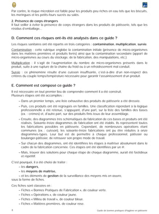 Par contre, le risque microbien est faible pour les produits peu riches en eau tels que les biscuits,
les meringues et les petits-fours sucrés ou salés.
2. Présence de corps étrangers
Il faut veiller à éviter la présence de corps étrangers dans les produits de pâtisserie, tels que les
résidus d’emballage...


D. Comment ces risques ont-ils été analysés dans ce guide ?
Les risques sanitaires ont été répartis en trois catégories : contamination, multiplication, survie.
Contamination : cette rubrique englobe la contamination initiale (présence de micro-organismes
dans les matières premières et produits livrés) ainsi que la contamination secondaire (apport de
micro-organismes au cours du stockage, de la fabrication, des manipulations, etc.).
Multiplication : il s’agit de l’augmentation du nombre de micro-organismes présents dans le
produit, suite à une rupture de la chaîne du froid ou à un refroidissement mal conduit.
Survie : ce phénomène résulte d’une cuisson insuffisante, c’est-à-dire d’un non-respect des
critères du couple temps/température nécessaire pour garantir l’assainissement d’un produit.


E. Comment est composé ce guide ?
Il est nécessaire en tout premier lieu de comprendre comment il a été construit.
Plusieurs étapes ont été accomplies :
     – Dans un premier temps, une liste exhaustive des produits de pâtisserie a été dressée.
     – Puis, ces produits ont été regroupés en familles. Une classification répondant à la logique
       professionnelle a été retenue, s'appuyant, d'une part, sur la liste des familles des bases
       (ex. : crèmes) et, d'autre part, sur des produits finis issus de leur assemblage.
     – Ensuite, des diagrammes très schématiques de fabrication de ces bases et produits ont été
       réalisés. Soixante-treize diagrammes de fabrication ont été établis. Ils représentent toutes
       les fabrications possibles en pâtisserie. Cependant, de nombreuses opérations étant
       communes (ex. : cuisson), les soixante-treize fabrications ont pu être réduites à onze
       diagrammes-types. Leur but est de permettre à chaque professionnel, pâtissier ou
       boulanger-pâtissier, de retrouver son propre mode de travail.
     – Sur chacun des diagrammes, ont été identifiées les étapes à maîtriser absolument dans le
       cadre de la fabrication concernée. Ces étapes ont été identifiées par un @.
     – Mais, trouver des solutions pour chaque étape de chaque diagramme, aurait été fastidieux
       et répétitif.
C'est pourquoi, il a été choisi de traiter :
     – les dangers,
     – les moyens de maîtrise,
     – et les éléments de gestion de la surveillance des moyens mis en œuvre,
sous la forme de fiches.
Ces fiches sont classées en :
     – Fiches « Bonnes Pratiques de Fabrication », de couleur verte.
     – Fiches « Opérations », de couleur jaune.
     – Fiches « Milieu de travail », de couleur bleue.
     – Fiches « Matières premières, de couleur rose.
8                                                              Guide de bonnes pratiques d’hygiène en pâtisserie
 