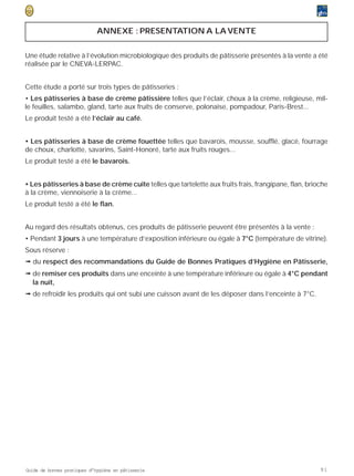 ANNEXE : PRESENTATION A LA VENTE


Une étude relative à l’évolution microbiologique des produits de pâtisserie présentés à la vente a été
réalisée par le CNEVA-LERPAC.


Cette étude a porté sur trois types de pâtisseries :
• Les pâtisseries à base de crème pâtissière telles que l’éclair, choux à la crème, religieuse, mil-
le feuilles, salambo, gland, tarte aux fruits de conserve, polonaise, pompadour, Paris-Brest...
Le produit testé a été l’éclair au café.


• Les pâtisseries à base de crème fouettée telles que bavarois, mousse, soufflé, glacé, fourrage
de choux, charlotte, savarins, Saint-Honoré, tarte aux fruits rouges...
Le produit testé a été le bavarois.


• Les pâtisseries à base de crème cuite telles que tartelette aux fruits frais, frangipane, flan, brioche
à la crème, viennoiserie à la crème...
Le produit testé a été le flan.


Au regard des résultats obtenus, ces produits de pâtisserie peuvent être présentés à la vente :
• Pendant 3 jours à une température d’exposition inférieure ou égale à 7°C (température de vitrine).
Sous réserve :
ª du respect des recommandations du Guide de Bonnes Pratiques d’Hygiène en Pâtisserie,
ª de remiser ces produits dans une enceinte à une température inférieure ou égale à 4°C pendant
  la nuit,
ª de refroidir les produits qui ont subi une cuisson avant de les déposer dans l’enceinte à 7°C.




Guide de bonnes pratiques d’hygiène en pâtisserie                                                     91
 