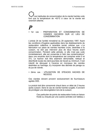 RESTAU GUIDE                                                         6. Fonctionnement




                     Les habitudes de consommation de la viande hachée cuite
               font que la température de +63°C à cœur de la viande est
               rarement atteinte.



               P
               • 1er    cas   :   PREPARATION ET CONSOMMATION                     DE
                                  VIANDES HACHEES SUR LE LIEU                     DE
                                  CONSOMMATION

               L’article 24 de l’arrêté ministériel du 29 septembre 1997, fixant
               les conditions d’hygiène applicables dans les établissements de
               restauration collective à caractère social, précise que « La
               fabrication sur place de viandes hachées crues, destinées à la
               cuisson, ne doit pas intervenir plus de deux heures avant
               consommation. Pendant cette période, si elle n’est pas cuite
               immédiatement, elle est conservée à l’abri des contaminations*
               dans une enceinte dont la température est comprise entre 0 et
               3°C. Le hachoir doit être aisément démontable, nettoyé et
               désinfecté toutes les demi-journées de travail au minimum. Il est
               interdit de découper à l’avance en morceaux les viandes
               destinées au hachage, d’y incorporer des déchets de parage ou
               du jus de viande.

               • 2ème cas : UTILISATION DE STEACKS HACHES DE
                            NEGOCE

               Ces viandes doivent provenir exclusivement de fournisseurs
               agréés CEE.

               Le produit doit être consommé chaud dans un délai de 2 heures
               après cuisson. Dans le cas de viande hachée surgelé, il convient
               de privilégier une décongélation lors de la cuisson.

                       ∗ Cas particulier de points de restauration livrés en liaison
                         froide ou chaude par une cuisine centrale (voir tableau )




                                     100                              Janvier 1999
 
