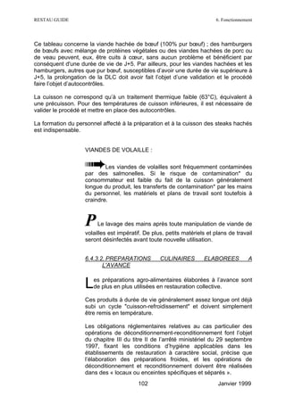 RESTAU GUIDE                                                             6. Fonctionnement




Ce tableau concerne la viande hachée de bœuf (100% pur bœuf) ; des hamburgers
de bœufs avec mélange de protéines végétales ou des viandes hachées de porc ou
de veau peuvent, eux, être cuits à cœur, sans aucun problème et bénéficient par
conséquent d'une durée de vie de J+5. Par ailleurs, pour les viandes hachées et les
hamburgers, autres que pur bœuf, susceptibles d’avoir une durée de vie supérieure à
J+5, la prolongation de la DLC doit avoir fait l’objet d’une validation et le procédé
faire l’objet d’autocontrôles.

La cuisson ne correspond qu’à un traitement thermique faible (63°C), équivalent à
une précuisson. Pour des températures de cuisson inférieures, il est nécessaire de
valider le procédé et mettre en place des autocontrôles.

La formation du personnel affecté à la préparation et à la cuisson des steaks hachés
est indispensable.


                   VIANDES DE VOLAILLE :

                           Les viandes de volailles sont fréquemment contaminées
                   par des salmonelles. Si le risque de contamination* du
                   consommateur est faible du fait de la cuisson généralement
                   longue du produit, les transferts de contamination* par les mains
                   du personnel, les matériels et plans de travail sont toutefois à
                   craindre.



                   P    Le lavage des mains après toute manipulation de viande de
                   volailles est impératif. De plus, petits matériels et plans de travail
                   seront désinfectés avant toute nouvelle utilisation.


                   6.4.3.2. PREPARATIONS          CULINAIRES        ELABOREES           A
                          L'AVANCE


                   L   es préparations agro-alimentaires élaborées à l’avance sont
                       de plus en plus utilisées en restauration collective.

                   Ces produits à durée de vie généralement assez longue ont déjà
                   subi un cycle "cuisson-refroidissement" et doivent simplement
                   être remis en température.

                   Les obligations réglementaires relatives au cas particulier des
                   opérations de déconditionnement-reconditionnement font l’objet
                   du chapitre III du titre II de l’arrêté ministériel du 29 septembre
                   1997, fixant les conditions d’hygiène applicables dans les
                   établissements de restauration à caractère social, précise que
                   l’élaboration des préparations froides, et les opérations de
                   déconditionnement et reconditionnement doivent être réalisées
                   dans des « locaux ou enceintes spécifiques et séparés ».
                                         102                              Janvier 1999
 