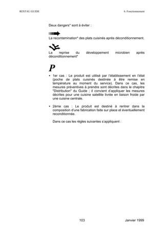 RESTAU GUIDE                                                       6. Fonctionnement




               Deux dangers* sont à éviter :


               La recontamination* des plats cuisinés après déconditionnement.



               La    reprise   du        développement      microbien        après
               déconditionnement*



               P
               • 1er cas : Le produit est utilisé par l’établissement en l’état
                 (poche de plats cuisinés destinée à être remise en
                 température au moment du service). Dans ce cas, les
                 mesures préventives à prendre sont décrites dans le chapitre
                 "Distribution" du Guide ; il convient d’appliquer les mesures
                 décrites pour une cuisine satellite livrée en liaison froide par
                 une cuisine centrale.

               • 2ème cas : Le produit est destiné à rentrer dans la
                 composition d’une fabrication faite sur place et éventuellement
                 reconditionnée.

                 Dans ce cas les règles suivantes s’appliquent :




                                   103                             Janvier 1999
 