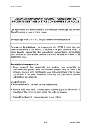 RESTAU GUIDE                                                6. Fonctionnement




   DECONDITIONNEMENT*-RECONDITIONNEMENT* DE
 PRODUITS DESTINES A ETRE CONSOMMES SUR PLACE


Les opérations de transvasement, assemblage, tranchage etc. doivent
être effectuées en moins d’une heure.


Entreposage entre 0°C +3°C jusqu’à la remise en température.


Remise en température : la température de +63°C à cœur doit être
obtenue en moins d’une heure ; si le produit ne peut atteindre +63°C à
cœur (viande saignante), des procédures autocontrôles particulières
seront mises en œuvre telles que décrites dans l'Arrêté ministériel du 29
septembre 1997.


Possibilité de conservation
• Seuls peuvent être conservés les produits non présentés au
  consommateur placés dans un récipient propre filmé et daté. Ces
  produits peuvent être représentés aux consommateurs s’ils ne sont
  pas altérés; il faut donc mettre en place des autocontrôles et assurer
  la traçabilité des produits.

Cas particuliers
• Produit réchauffé : un seul service est possible.

• Produit froid transvasé : conservation possible jusqu’au lendemain à
  condition d’être remis au froid positif dès la fin du service.

• Produit froid tranché : consommation le jour même.




                                   104                       Janvier 1999
 