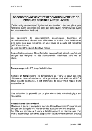 RESTAU GUIDE                                                6. Fonctionnement




  DECONDITIONNEMENT* ET RECONDITIONNEMENT* DE
        PRODUITS DESTINES A ETRE LIVRES

(Cette catégorie comprend également les viandes cuites sur place puis
refroidies avant tranchage qui sont par conséquent remanipulées avant
leur remise en température)


Les opérations de transvasement, assemblage, tranchage et
reconditionnement* doivent être effectuées en moins d’une demi-heure
si la salle n’est pas réfrigérée, en une heure si la salle est réfrigérée
(+12°C maximum).
Le local doit être équipé d’un lave-mains.

Ces opérations doivent être effectuées dans un local séparé, sauf si une
analyse des dangers* et des autocontrôles raisonnées sont mis en
place.



Entreposage: à 0+3°C jusqu’à distribution.


Remise en température : la température de +63°C à cœur doit être
obtenue en moins d’une heure ; si le produit ne peut atteindre +63°C à
cœur (viande saignante), il est préférable de servir froid nappé d’une
sauce chaude.



Une validation du procédé par un plan de contrôle microbiologique est
nécessaire


Possibilité de conservation
Maximum 4 jours (y compris le jour de déconditionnement*) sauf si une
analyse des dangers* est menée et des autocontrôles mis en place.
Ce délai est ramené à 2 jours si l’établissement ne dispose pas d’un
local d’assemblage conforme. (séparation secteur souillé/secteur propre)



                                  105                        Janvier 1999
 