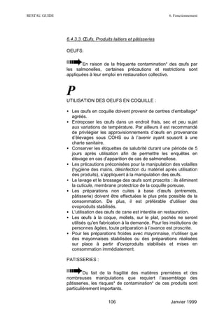RESTAU GUIDE                                                       6. Fonctionnement




               6.4.3.3. Œufs, Produits laitiers et pâtisseries

               OEUFS:

                       En raison de la fréquente contamination* des œufs par
               les salmonelles, certaines précautions et restrictions sont
               appliquées à leur emploi en restauration collective.



               P
               UTILISATION DES OEUFS EN COQUILLE :

               • Les œufs en coquille doivent provenir de centres d’emballage*
                 agréés.
               • Entreposer les œufs dans un endroit frais, sec et peu sujet
                 aux variations de température. Par ailleurs il est recommandé
                 de privilégier les approvisionnements d’œufs en provenance
                 d’élevages sous COHS ou à l’avenir ayant souscrit à une
                 charte sanitaire.
               • Conserver les étiquettes de salubrité durant une période de 5
                 jours après utilisation afin de permettre les enquêtes en
                 élevage en cas d’apparition de cas de salmonellose.
               • Les précautions préconisées pour la manipulation des volailles
                 (hygiène des mains, désinfection du matériel après utilisation
                 des produits), s’appliquent à la manipulation des œufs.
               • Le lavage et le brossage des œufs sont proscrits : ils éliminent
                 la cuticule, membrane protectrice de la coquille poreuse.
               • Les préparations non cuites à base d’œufs (entremets,
                 pâtisserie) doivent être effectuées le plus près possible de la
                 consommation. De plus, il est préférable d'utiliser des
                 ovoproduits stabilisés.
               • L'utilisation des œufs de cane est interdite en restauration.
               • Les œufs à la coque, mollets, sur le plat, pochés ne seront
                 utilisés qu'en fabrication à la demande. Pour les institutions de
                 personnes âgées, toute préparation à l’avance est proscrite.
               • Pour les préparations froides avec mayonnaise, n'utiliser que
                 des mayonnaises stabilisées ou des préparations réalisées
                 sur place à partir d'ovoproduits stabilisés et mises en
                 consommation immédiatement.

               PATISSERIES :

                        Du fait de la fragilité des matières premières et des
               nombreuses manipulations que requiert l’assemblage des
               pâtisseries, les risques* de contamination* de ces produits sont
               particulièrement importants.

                                     106                            Janvier 1999
 