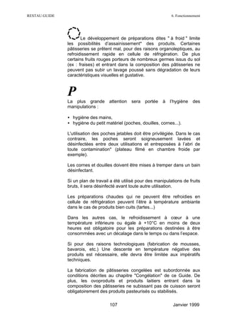 RESTAU GUIDE                                                        6. Fonctionnement




                      Le développement de préparations dites " à froid " limite
               les possibilités d’assainissement* des produits. Certaines
               pâtisseries se prêtent mal, pour des raisons organoleptiques, au
               refroidissement rapide en cellule de réfrigération. De plus
               certains fruits rouges porteurs de nombreux germes issus du sol
               (ex : fraises) et entrant dans la composition des pâtisseries ne
               peuvent pas subir un lavage poussé sans dégradation de leurs
               caractéristiques visuelles et gustative.



               P
               La plus grande       attention   sera   portée   à   l’hygiène   des
               manipulations :

               • hygiène des mains,
               • hygiène du petit matériel (poches, douilles, cornes...).

               L'utilisation des poches jetables doit être privilégiée. Dans le cas
               contraire, les poches seront soigneusement lavées et
               désinfectées entre deux utilisations et entreposées à l’abri de
               toute contamination* (plateau filmé en chambre froide par
               exemple).

               Les cornes et douilles doivent être mises à tremper dans un bain
               désinfectant.

               Si un plan de travail a été utilisé pour des manipulations de fruits
               bruts, il sera désinfecté avant toute autre utilisation.

               Les préparations chaudes qui ne peuvent être refroidies en
               cellule de réfrigération peuvent l’être à température ambiante
               dans le cas de produits bien cuits (tartes...)

               Dans les autres cas, le refroidissement à cœur à une
               température inférieure ou égale à +10°C en moins de deux
               heures est obligatoire pour les préparations destinées à être
               consommées avec un décalage dans le temps ou dans l’espace.

               Si pour des raisons technologiques (fabrication de mousses,
               bavarois, etc.) Une descente en température négative des
               produits est nécessaire, elle devra être limitée aux impératifs
               techniques.

               La fabrication de pâtisseries congelées est subordonnée aux
               conditions décrites au chapitre "Congélation" de ce Guide. De
               plus, les ovoproduits et produits laitiers entrant dans la
               composition des pâtisseries ne subissant pas de cuisson seront
               obligatoirement des produits pasteurisés ou stabilisés.

                                    107                              Janvier 1999
 