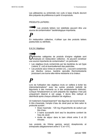 RESTAU GUIDE                                                     6. Fonctionnement


               Les pâtisseries ou entremets non cuits à base d’œufs devront
               être préparés de préférence à partir d’ovoproduits.


               PRODUITS LAITIERS :

                       Les produits laitiers non stabilisés peuvent être une
               source de contamination* bactériologique importante.


               P
               En restauration collective, n’utiliser que des produits laitiers
               pasteurisés ou stérilisés.


               6.4.3.4. Végétaux




               D   ifférentes catégories de produits d'origine végétale sont
                   employés en restauration collective ; ils peuvent constituer
               une source importante de contamination*, en particulier :
               • Les végétaux bruts contaminés par les bactéries du sol (type
                 Listéria, E. coli) et éventuellement des pesticides.
               • Les produits secs riches en amidon (riz...) souvent contaminés
                 par Bacillus cereus, bactérie sporulée thermorésistante
                 produisant une toxine elle-même résistante à la chaleur.



               P
               Lors de l'utilisation des végétaux bruts on veillera à éviter les
               intercontaminations* avec les autres produits (activité de
               légumerie à des moments ou à des emplacements distincts).
               Lorsque l'emplacement où sont préparés les végétaux n'est pas
               uniquement réservé à cet usage, il devra être nettoyé et
               désinfecté après chaque utilisation de végétaux.

               Un traitement d’assainissement* des légumes est recommandé.
               A titre d’exemple, l’emploi d’eau de Javel peut se faire selon le
               protocole suivant :
                       • Dose maximale : 120 mg d’hypochlorite de sodium par
                         litre d’eau.
                       • 3 bains successifs dont seul le deuxième contient de
                         l’eau de Javel.
                       • durée de séjour dans le bain chloré entre 5 et 20
                         minutes.

               Les produits de IVème gamme seront réceptionnés                 et
               entreposés obligatoirement entre 0 °C et +3°C.


                                   108                            Janvier 1999
 