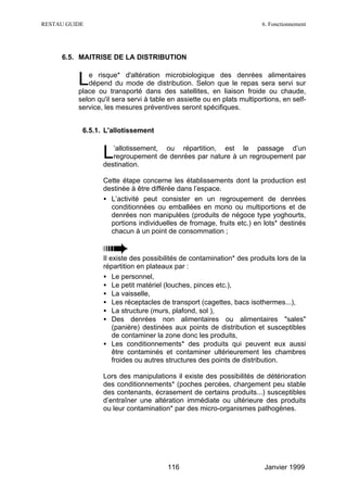 RESTAU GUIDE                                                            6. Fonctionnement




     6.5. MAITRISE DE LA DISTRIBUTION


          L  e risque* d'altération microbiologique des denrées alimentaires
             dépend du mode de distribution. Selon que le repas sera servi sur
          place ou transporté dans des satellites, en liaison froide ou chaude,
          selon qu'il sera servi à table en assiette ou en plats multiportions, en self-
          service, les mesures préventives seront spécifiques.


           6.5.1. L'allotissement


                  L  ’allotissement, ou répartition, est le passage d’un
                     regroupement de denrées par nature à un regroupement par
                  destination.

                  Cette étape concerne les établissements dont la production est
                  destinée à être différée dans l’espace.
                  • L’activité peut consister en un regroupement de denrées
                    conditionnées ou emballées en mono ou multiportions et de
                    denrées non manipulées (produits de négoce type yoghourts,
                    portions individuelles de fromage, fruits etc.) en lots* destinés
                    chacun à un point de consommation ;


                  Il existe des possibilités de contamination* des produits lors de la
                  répartition en plateaux par :
                  • Le personnel,
                  • Le petit matériel (louches, pinces etc.),
                  • La vaisselle,
                  • Les réceptacles de transport (cagettes, bacs isothermes...),
                  • La structure (murs, plafond, sol ),
                  • Des denrées non alimentaires ou alimentaires "sales"
                      (panière) destinées aux points de distribution et susceptibles
                      de contaminer la zone donc les produits,
                  • Les conditionnements* des produits qui peuvent eux aussi
                      être contaminés et contaminer ultérieurement les chambres
                      froides ou autres structures des points de distribution.

                  Lors des manipulations il existe des possibilités de détérioration
                  des conditionnements* (poches percées, chargement peu stable
                  des contenants, écrasement de certains produits...) susceptibles
                  d’entraîner une altération immédiate ou ultérieure des produits
                  ou leur contamination* par des micro-organismes pathogènes.




                                        116                              Janvier 1999
 
