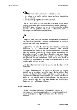 RESTAU GUIDE                                                         6. Fonctionnement




                        La multiplication microbienne est activée par :
                 • La rupture de la chaîne du froid ou de la chaîne chaude lors
                   des opérations,
                 • Une durée trop importante de l'allotissement.

                 Lors de ces opérations d’allotissement une perte de traçabilité
                 peut compromettre la bonne utilisation des produits. L’indication
                 de la DLC peut ne figurer que sur le contenant global et être
                 absente sur les portions individuelles. Néanmoins, celles-ci
                 doivent pouvoir être identifiées (traçabilité).



                 P
                 Lorsque le local n’est pas climatisé, les opérations d’allaitement
                 des produits froids doivent précéder immédiatement le stockage
                 en chambre froide ou le chargement.

                 Le personnel doit respecter les règles applicables aux zones de
                 production ; si l’allotissement comporte une activité
                 d’assemblage de plateaux, les mesures préventives prescrites
                 dans le secteur préparations froides seront appliquées. Le
                 déconditionnement* en vue d’une répartition des plats froids
                 multiportions doit alors intervenir le plus près possible du départ
                 des produits. Toutes précautions seront prises pour éviter la
                 circulation du personnel de la zone d’allotissement vers la zone
                 de fabrication (secteur propre).

                 Lors de l’allotissement, selon le besoin, les denrées seront
                 protégées.

                 En zone d’allotissement, le personnel effectue un dernier
                 contrôle de la prestation avant le départ de la cuisine. Ceci
                 concerne tout particulièrement les denrées de négoce qui ont
                 simplement transité par l’établissement (on vérifiera notamment
                 les D.L.C.* des denrées en portions unitaires). L’état de propreté
                 des contenants dans lesquels sont placées les denrées doit
                 également être vérifié avant utilisation.


           6.5.2. Le transport

                 L’arrêté ministériel du 20 juillet 1998 fixant les conditions
                 techniques et hygiéniques applicables au transport des aliments
                 fournit les dispositions réglementaires à respecter dans ce
                 domaine.




                                      118                             Janvier 1999
 