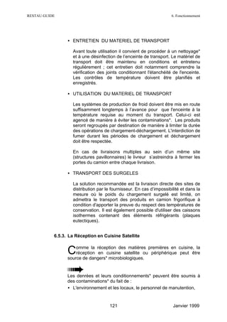 RESTAU GUIDE                                                          6. Fonctionnement




                 • ENTRETIEN DU MATERIEL DE TRANSPORT

                   Avant toute utilisation il convient de procéder à un nettoyage*
                   et à une désinfection de l’enceinte de transport. Le matériel de
                   transport doit être maintenu en conditions et entretenu
                   régulièrement ; cet entretien doit notamment comprendre la
                   vérification des joints conditionnant l'étanchéité de l'enceinte.
                   Les contrôles de température doivent être planifiés et
                   enregistrés.

                 • UTILISATION DU MATERIEL DE TRANSPORT

                   Les systèmes de production de froid doivent être mis en route
                   suffisamment longtemps à l’avance pour que l'enceinte à la
                   température requise au moment du transport. Celui-ci est
                   agencé de manière à éviter les contaminations*. Les produits
                   seront regroupés par destination de manière à limiter la durée
                   des opérations de chargement-déchargement. L'interdiction de
                   fumer durant les périodes de chargement et déchargement
                   doit être respectée.

                   En cas de livraisons multiples au sein d’un même site
                   (structures pavillonnaires) le livreur s’astreindra à fermer les
                   portes du camion entre chaque livraison.

                 • TRANSPORT DES SURGELES

                   La solution recommandée est la livraison directe des sites de
                   distribution par le fournisseur. En cas d’impossibilité et dans la
                   mesure où le poids du chargement surgelé est limité, on
                   admettra le transport des produits en camion frigorifique à
                   condition d'apporter la preuve du respect des températures de
                   conservation. Il est également possible d'utiliser des caissons
                   isothermes contenant des éléments réfrigérants (plaques
                   eutectiques).


           6.5.3. La Réception en Cuisine Satellite

                     omme la réception des matières premières en cuisine, la
                 C   réception en cuisine satellite ou périphérique peut être
                 source de dangers* microbiologiques.


                 Les denrées et leurs conditionnements* peuvent être soumis à
                 des contaminations* du fait de :
                 • L'environnement et les locaux, le personnel de manutention,


                                      121                             Janvier 1999
 