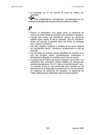 RESTAU GUIDE                                                      6. Fonctionnement


               • Le stockage sur le sol (devant la porte de l’office, par
                 exemple).

                       Des multiplications microbiennes se produisent en cas
               d’attente prolongée des denrées devant l’entrée de l’office.



               P
               • Prévoir la désignation d’un agent parmi le personnel de
                 service qui sera chargé de procéder aux contrôles à réception.
               • L’accès des locaux est strictement réservé au personnel
                 habilité ayant revêtu la tenue prescrite. Seul le chauffeur-
                 livreur est autorisé à pénétrer dans les zones de stockage
                 pour y placer sa livraison.
               • Les rolls, cagettes, supports à roulettes et tout autre matériel
                 de manutention seront maintenus constamment en état de
                 propreté.
               • Les tournées de livraison seront planifiées de manière à ce
                 que les produits soient immédiatement entreposés à
                 température adéquate et contrôlés avant mise en œuvre.
               • Le personnel de l’office assurant la réception sera formé à la
                 vérification des principaux critères relatifs à la sécurité des
                 aliments (température, D.L.C.*, état du conditionnement* etc.).
                 La conduite à tenir en cas d’anomalie sera précisée sur les
                 documents mis à disposition du personnel. En cas de livraison
                 en l’absence de personnel de réception, le personnel de
                 l’office effectuera les vérifications dès sa prise d’activité.




                                   122                             Janvier 1999
 