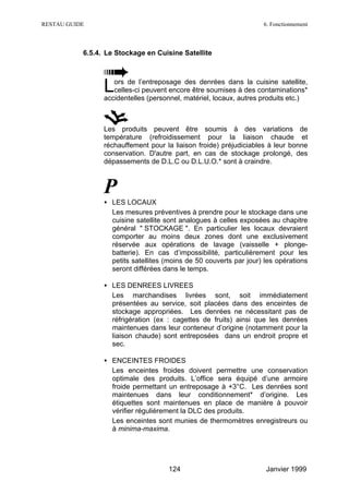 RESTAU GUIDE                                                        6. Fonctionnement



           6.5.4. Le Stockage en Cuisine Satellite




                 L  ors de l’entreposage des denrées dans la cuisine satellite,
                    celles-ci peuvent encore être soumises à des contaminations*
                 accidentelles (personnel, matériel, locaux, autres produits etc.)



                 Les produits peuvent être soumis à des variations de
                 température (refroidissement pour la liaison chaude et
                 réchauffement pour la liaison froide) préjudiciables à leur bonne
                 conservation. D'autre part, en cas de stockage prolongé, des
                 dépassements de D.L.C ou D.L.U.O.* sont à craindre.



                 P
                 • LES LOCAUX
                   Les mesures préventives à prendre pour le stockage dans une
                   cuisine satellite sont analogues à celles exposées au chapitre
                   général " STOCKAGE ". En particulier les locaux devraient
                   comporter au moins deux zones dont une exclusivement
                   réservée aux opérations de lavage (vaisselle + plonge-
                   batterie). En cas d’impossibilité, particulièrement pour les
                   petits satellites (moins de 50 couverts par jour) les opérations
                   seront différées dans le temps.

                 • LES DENREES LIVREES
                   Les marchandises livrées sont, soit immédiatement
                   présentées au service, soit placées dans des enceintes de
                   stockage appropriées. Les denrées ne nécessitant pas de
                   réfrigération (ex : cagettes de fruits) ainsi que les denrées
                   maintenues dans leur conteneur d’origine (notamment pour la
                   liaison chaude) sont entreposées dans un endroit propre et
                   sec.

                 • ENCEINTES FROIDES
                   Les enceintes froides doivent permettre une conservation
                   optimale des produits. L’office sera équipé d’une armoire
                   froide permettant un entreposage à +3°C. Les denrées sont
                   maintenues dans leur conditionnement* d’origine. Les
                   étiquettes sont maintenues en place de manière à pouvoir
                   vérifier régulièrement la DLC des produits.
                   Les enceintes sont munies de thermomètres enregistreurs ou
                   à minima-maxima.




                                     124                             Janvier 1999
 