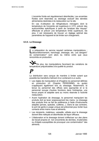 RESTAU GUIDE                                                       6. Fonctionnement




                   L’enceinte froide est régulièrement désinfectée. Les enceintes
                   froides sont réservées au stockage exclusif des denrées
                   alimentaires destinées à la restauration sur le site.
                   En cas d’utilisation de réfrigérateurs ménagers dont la
                   température de l’enceinte est supérieure à +3°C, prévoir des
                   autocontrôles spécifiques à partir de l’analyse des risques*
                   effectuée et prévoir une température limite supérieure. De
                   plus, il est nécessaire de trouver un réglage optimal des
                   paramètres de l’appareil et de limiter son chargement.


           6.5.5. Le Dressage




                L  a préparation du service requiert certaines manipulations :
                   déconditionnement, tranchage, dressage, etc. Les dangers*
                de contamination* sont alors du même ordre que ceux
                rencontrés en production.


                       De plus, les manipulations favorisent les variations de
                température préjudiciables à la qualité du produit.


                P
                La distribution sera conçue de manière à limiter autant que
                possible les transferts d’aliment d’un contenant à un autre.
                • Les règles de manipulation et d’hygiène du personnel définies
                  en production (cf. Chapitre PERSONNEL du guide)
                  s’appliquent également lors du dressage. Notamment, la
                  tenue du personnel des offices sera appropriée et si le
                  personnel occupe d’autres fonctions dans l’entreprise, une
                  tenue propre et adaptée sera au moins réservée à l’activité
                  restauration.
                • Avant l'opération de dressage, le personnel manipulant les
                  produits doit se laver soigneusement les mains. Le dressage
                  des produits finis se fait de préférence à l'aide d'instruments
                  adaptés (pinces, spatules, cuillères...). Dans le cas contraire,
                  le port de gants à usage unique est préconisé pour éviter tous
                  contacts entre mains nues et aliments.
                • Les récipients, matériaux, vaisselle, utilisés pour le dressage
                  doivent être nettoyés et désinfectés de façon efficace.
                • L'élaboration et le dressage doivent s'effectuer sur des plans
                  de travail propres et non encombrés de denrées, d'ustensiles
                  ou d'objets susceptibles de provoquer une contamination* des
                  aliments.



                                    126                             Janvier 1999
 