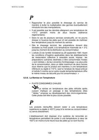 RESTAU GUIDE                                                        6. Fonctionnement




                P
                • Rapprocher le plus possible le dressage du service de
                  manière à éviter la multiplication des germes éventuellement
                  introduits lors des manipulations.
                • Il est possible que les denrées atteignent une température de
                  +10°C pendant moins de deux heures (tolérance
                  réglementaire).
                • Dans le cas de plusieurs services consécutifs, on ne pourra
                  dresser à l’avance les plats que s’il est possible de maîtriser
                  leur température jusqu’au moment du service.
                • Dès le dressage terminé, les préparations doivent être
                  stockées au froid positif, à la température maximale de + 3°C
                  jusqu'au moment de la distribution au consommateur.
                • L’article 23 de l’arrêté ministériel du 29 septembre 1997, fixant
                  les conditions d’hygiène applicables dans les établissements
                  de restauration collective à caractère social, impose : les
                  préparations culinaires destinées à être consommées froides
                  « sont retirées » de leur enceinte d’entreposage « au plus près
                  de la consommation, dans un délai maximum de deux heures
                  sous réserve que le produit soit maintenu à une température
                  inférieure ou égale à +10°C, sauf si l’analyse de risque prévue
                  à l’article 5 montre qu’un autre couple temps/température offre
                  le même niveau de sécurité pour le consommateur. »

           6.5.6. La Remise en Température

                • PLATS CONSOMMES CHAUDS

                            La remise en température des plats refroidis après
                   cuisson implique un passage à des températures dites
                   " tièdes " propices au développement des micro-organismes.
                   Cette phase doit être la plus courte possible.



                P
                Les produits réchauffés doivent rester à une température
                supérieure ou égale à +63°C jusqu’à la remise au consommateur
                ou servis directement.

                L’établissement doit disposer d’un système de remontée en
                température permettant de porter à une température à cœur de
                +63°C en moins d’une heure tous les plats qui lui sont fournis.




                                     128                             Janvier 1999
 