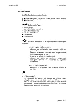 RESTAU GUIDE                                                       6. Fonctionnement



           6.5.7. Le Service

                 6.5.7.1. Distribution en Libre Service


                 D    urant cette phase, le produit peut subir un certain nombre
                      d’altérations :

                           Contamination* par :
                 •   Le personnel,
                 •   Le matériel de présentation,
                 •   Le matériel de service,
                 •   Les consommateurs,
                 •   La vaisselle,
                 •   L’air ambiant.


                          Au cours du service, la multiplication microbienne peut
                 intervenir :

                         ⇒ par non respect des températures :
                           • Absence de réfrigération des produits froids en
                             présentation
                           • Absence de réserve suffisante pour les produits en
                             attente de passage en self
                           • Système de réfrigération mal adapté
                           • Absence de système de maintien en température
                             des plats chauds ou puissance du système
                             insuffisante.

                         ⇒ par non respect des durées :
                           • Présentation prolongée des produits durant le
                             service.


                 P
                 • LE PERSONNEL
                   Le personnel de service est soumis aux même règles
                   d’hygiène que le personnel de production; la différence réside
                   dans le port de la tenue qui est aménagée pour des raisons
                   esthétiques. On conseillera néanmoins d’adopter une coiffure
                   évitant d’avoir à toucher les cheveux.




                                       131                         Janvier 1999
 