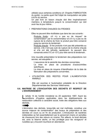 RESTAU GUIDE                                                            6. Fonctionnement


                      utilisée) sous certaines conditions (cf. Chapitre FABRICATION
                      du guide). La partie ayant fait l'objet de manipulation est jetée
                      à la fin du service.
                      Un plat livré en liaison chaude doit être impérativement
                      maintenu à température jusqu'à la consommation qui doit
                      avoir lieu le jour même. .

                  • PREPARATIONS CHAUDES OU FROIDES

                      Elles ne peuvent être réutilisées que dans les cas suivants :
                      ∗ Produits froids : s’il n’y a pas eu de risques* de
                         contamination* par le consommateur et s’il n’y a pas eu de
                         rupture de la chaîne de froid, le produit peut être conservé
                         jusqu’au service du lendemain
                      ∗ Produits chauds : Si les produits n’ont pas été présentés au
                         service, s’ils n’ont pas subi de rupture de la chaîne chaude
                         et s’ils ont été refroidis rapidement, ils peuvent être
                         conservés entre 0°C et +3°C pour être servis le lendemain.

                      Une nouvelle présentation le lendemain des préparations non
                      servies, est assujettie à :
                      ∗ L’assurance de la salubrité des denrées concernées,
                      ∗ La mise en place de procédures d’autocontrôles
                        spécifiques,
                      ∗ La mise en place de moyens d’identification de la date de
                        fabrication des préparations concernées.

                  •   UTILISATION      DES    RESTES      POUR     L’ALIMENTATION
                      ANIMALE

                      Elle est soumise à l’autorisation préalable de la Direction
                      Départementale des Services Vétérinaires.
     6.6. MAITRISE DE L'EVACUATION DES DECHETS ET RESPECT DE
          L'ENVIRONNEMENT


          L  ’article 14 de l’arrêté ministériel du 29 septembre 1997, fixant les
             conditions d’hygiène applicables dans les établissements de
          restauration collective à caractère social, traite des obligations liées aux
          déchets.

          L'élimination des déchets, lorsqu'elle est mal maîtrisée, constitue une
          source majeure de contamination* des locaux de préparation et des
          denrées en cours ou en fin de production. L'introduction de bactéries
          indésirables se fait essentiellement par le personnel (mains et semelles
          de chaussure) lors des retours en cuisine. Par ailleurs, le local déchets
          est, avec la réserve sèche, un lieu privilégié pour les ravageurs* et
          nuisibles qui y trouvent nourriture en abondance.




                                        136                              Janvier 1999
 