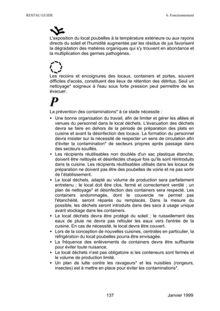 RESTAU GUIDE                                                           6. Fonctionnement




          L'exposition du local poubelles à la température extérieure ou aux rayons
          directs du soleil et l'humidité augmentée par les résidus de jus favorisent
          la dégradation des matières organiques qui s'y trouvent en abondance et
          la multiplication des germes pathogènes.




          Les recoins et encoignures des locaux, containers et portes, souvent
          difficiles d'accès, constituent des lieux de rétention des détritus. Seul un
          nettoyage* soigneux à l'eau sous forte pression peut permettre de les
          évacuer.


          P
          La prévention des contaminations* à ce stade nécessite :
          • Une bonne organisation du travail, afin de limiter et gérer les allées et
            venues du personnel dans le local déchets. L'évacuation des déchets
            devra se faire en dehors de la période de préparation des plats en
            cuisine et avant la désinfection des locaux. La formation du personnel
            devra insister sur la nécessité de respecter un sens de circulation afin
            d'éviter la contamination* de secteurs propres après passage dans
            des secteurs souillés.
          • Les récipients réutilisables non doublés d'un sac plastique étanche,
            doivent être nettoyés et désinfectés chaque fois qu'ils sont réintroduits
            dans la cuisine. Les récipients réutilisables utilisés dans les locaux de
            préparation ne doivent pas être des poubelles de voirie et ne pas sortir
            de l’établissement.
          • Le local déchets, adapté au volume de production sera parfaitement
            entretenu ; le local doit être clos, fermé et correctement ventilé ; un
            plan de nettoyage* et désinfection des containers sera respecté. Les
            containers endommagés, dont le couvercle ne permet pas
            l'étanchéité, seront réparés ou remplacés. Dans la mesure du
            possible, les déchets seront introduits dans des sacs à usage unique
            avant stockage dans les containers.
          • Le local déchets devra être protégé du soleil ; le ruissellement des
            eaux de pluie ne devra pas refouler les eaux vers l'entrée de la
            cuisine. En cas de nécessité, le local devra être couvert.
          • Lors de la conception de nouvelles cuisines, centrales en particulier, la
            réfrigération du local poubelles pourra être envisagée.
          • La fréquence des enlèvements de containers devra être suffisante
            pour éviter toute nuisance.
          • Le local déchets n’est pas obligatoire si les conteneurs sont fermés et
            le volume de production limité.
          • Un plan de lutte contre les ravageurs* et les nuisibles (rongeurs,
            insectes) est à mettre en place pour éviter les contaminations*.




                                       137                              Janvier 1999
 