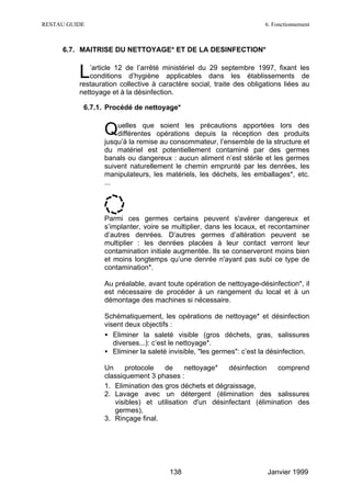 RESTAU GUIDE                                                           6. Fonctionnement



     6.7. MAITRISE DU NETTOYAGE* ET DE LA DESINFECTION*


          L  ’article 12 de l’arrêté ministériel du 29 septembre 1997, fixant les
             conditions d’hygiène applicables dans les établissements de
          restauration collective à caractère social, traite des obligations liées au
          nettoyage et à la désinfection.

           6.7.1. Procédé de nettoyage*


                  Quelles que opérations depuis la réception des lors des
                   différentes
                               soient les précautions apportées
                                                                   produits
                  jusqu’à la remise au consommateur, l’ensemble de la structure et
                  du matériel est potentiellement contaminé par des germes
                  banals ou dangereux : aucun aliment n’est stérile et les germes
                  suivent naturellement le chemin emprunté par les denrées, les
                  manipulateurs, les matériels, les déchets, les emballages*, etc.
                  ...




                  Parmi ces germes certains peuvent s'avérer dangereux et
                  s’implanter, voire se multiplier, dans les locaux, et recontaminer
                  d’autres denrées. D’autres germes d’altération peuvent se
                  multiplier : les denrées placées à leur contact verront leur
                  contamination initiale augmentée. Ils se conserveront moins bien
                  et moins longtemps qu’une denrée n'ayant pas subi ce type de
                  contamination*.

                  Au préalable, avant toute opération de nettoyage-désinfection*, il
                  est nécessaire de procéder à un rangement du local et à un
                  démontage des machines si nécessaire.

                  Schématiquement, les opérations de nettoyage* et désinfection
                  visent deux objectifs :
                  • Eliminer la saleté visible (gros déchets, gras, salissures
                     diverses...): c’est le nettoyage*.
                  • Eliminer la saleté invisible, "les germes": c’est la désinfection.

                  Un     protocole   de     nettoyage*   désinfection  comprend
                  classiquement 3 phases :
                  1. Elimination des gros déchets et dégraissage,
                  2. Lavage avec un détergent (élimination des salissures
                     visibles) et utilisation d'un désinfectant (élimination des
                     germes),
                  3. Rinçage final.




                                       138                              Janvier 1999
 