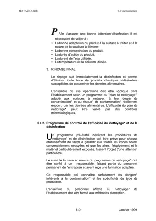 RESTAU GUIDE                                                          6. Fonctionnement




                    P     Afin d'assurer une bonne détersion-désinfection il est
                        nécessaire de veiller à :
                    •   La bonne adaptation du produit à la surface à traiter et à la
                        nature de la souillure à éliminer,
                    •   La bonne concentration du produit,
                    •   La durée d'action du produit,
                    •   La dureté de l'eau utilisée,
                    •   La température de la solution utilisée.

                 3. RINÇAGE FINAL

                    Le rinçage suit immédiatement la désinfection et permet
                    d'éliminer toute trace de produits chimiques indésirables
                    susceptibles de contaminer les denrées alimentaires.

                    L'ensemble de ces opérations doit être appliqué dans
                    l'établissement selon un programme ou "plan de nettoyage*"
                    adapté aux surfaces à nettoyer, à leur degré de
                    contamination* et au risque* de contamination* réellement
                    encouru par les denrées alimentaires. L'efficacité du plan de
                    nettoyage*    peut    être   validé  par     des    contrôles
                    microbiologiques.


           6.7.2. Programme de contrôle de l'efficacité du nettoyage* et de la
                  désinfection


                 U    n programme pré-établi décrivant les procédures de
                      nettoyage* et de désinfection doit être prévu pour chaque
                 établissement de façon à garantir que toutes les zones soient
                 convenablement nettoyées et que les aires, l'équipement et le
                 matériel particulièrement exposés, fassent l'objet d'une attention
                 particulière.

                 Le suivi de la mise en œuvre du programme de nettoyage* doit
                 être confié à un responsable, faisant partie du personnel
                 permanent de l'entreprise et ayant reçu une formation adaptée.

                 Ce responsable doit connaître parfaitement les dangers*
                 inhérents à la contamination* et les spécificités du type de
                 production.

                 L'ensemble du personnel affecté au nettoyage*                     de
                 l'établissement doit être formé aux méthodes d'entretien.




                                       140                             Janvier 1999
 