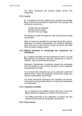RESTAU GUIDE                                                          6. Fonctionnement


                 Les fiches techniques des produits utilisés doivent être
                 conservées.

           6.7.3. Laverie


                 L  a température de l'eau utilisée lors du lavage de la vaisselle
                    en machine doit permettre la désinfection et le séchage. Elle
                 doit être au minimum de :

                       40°/45°C lors du prélavage,
                       60°/65°C lors du lavage,
                       80°C/90°C lors du rinçage.

                 Si l'opération est faite manuellement, l'eau doit être aussi chaude
                 que possible.

                 Dans la mesure du possible tout essuyage devrait être proscrit.
                 Néanmoins, s'il s'avère indispensable, une procédure spécifique
                 devra être mise en place (torchon propre ne servant qu’à cette
                 tâche ou papier à usage unique).

           6.7.4. Matériel d'entretien et entreposage des substances non
                  alimentaires


                 L e matériel d'entretien doit être entreposé de façon à ne pas
                   contaminer les aliments, ustensiles, équipement ou linge et
                 maintenu dans un parfait état de propreté.

                 Détergents, désinfectants, insecticides doivent être entreposés
                 dans des pièces ou des armoires fermées à clé et réservées
                 exclusivement à cet effet.

                 Ils ne doivent être manipulés que par du personnel autorisé et
                 dûment formé. Toutes les précautions doivent être prises pour
                 éviter la contamination* des aliments.

                 Les fiches techniques comprenant les consignes de sécurité,
                 concernant tous les produits utilisés sur le site seront disponibles
                 sur l'exploitation.

           6.7.5. Vestiaires et toilettes


                   L  es vestiaires et les toilettes doivent être tenus propres en
                      permanence et nettoyés au minimum une fois par jour.

                   Les effets personnels et les vêtements ne doivent pas être
                   laissés dans les zones de manipulation des aliments.

           6.7.6. Voies d'accès



                                       141                             Janvier 1999
 