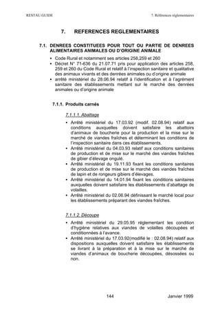 RESTAU GUIDE                                                     7. Références réglementaires



                7.       REFERENCES REGLEMENTAIRES

     7.1. DENREES CONSTITUEES POUR TOUT OU PARTIE DE DENREES
          ALIMENTAIRES ANIMALES OU D’ORIGINE ANIMALE
          • Code Rural et notamment ses articles 258,259 et 260
          • Décret N° 71-636 du 21.07.71 pris pour application des articles 258,
            259 et 260 du Code Rural et relatif à l’inspection sanitaire et qualitative
            des animaux vivants et des denrées animales ou d’origine animale
          • arrêté ministériel du 28.06.94 relatif à l’identification et à l’agrément
            sanitaire des établissements mettant sur le marché des denrées
            animales ou d’origine animale


           7.1.1. Produits carnés

                     7.1.1.1. Abattage
                     • Arrêté ministériel du 17.03.92 (modif. 02.08.94) relatif aux
                       conditions auxquelles doivent satisfaire les abattoirs
                       d’animaux de boucherie pour la production et la mise sur le
                       marché de viandes fraîches et déterminant les conditions de
                       l’inspection sanitaire dans ces établissements.
                     • Arrêté ministériel du 04.03.93 relatif aux conditions sanitaires
                       de production et de mise sur le marché des viandes fraîches
                       de gibier d’élevage ongulé.
                     • Arrêté ministériel du 19.11.93 fixant les conditions sanitaires
                       de production et de mise sur le marché des viandes fraîches
                       de lapin et de rongeurs gibiers d’élevages.
                     • Arrêté ministériel du 14.01.94 fixant les conditions sanitaires
                       auxquelles doivent satisfaire les établissements d’abattage de
                       volailles.
                     • Arrêté ministériel du 02.06.94 définissant le marché local pour
                       les établissements préparant des viandes fraîches.


                     7.1.1.2. Découpe
                     • Arrêté ministériel du 29.05.95 réglementant les condition
                       d’hygiène relatives aux viandes de volailles découpées et
                       conditionnées à l’avance.
                     • Arrêté ministériel du 17.03.92(modifié le : 02.08.94) relatif aux
                       dispositions auxquelles doivent satisfaire les établissements
                       se livrant à la préparation et à la mise sur le marché de
                       viandes d’animaux de boucherie découpées, désossées ou
                       non.




                                          144                              Janvier 1999
 