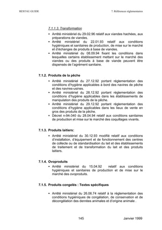 RESTAU GUIDE                                                7. Références réglementaires




                 7.1.1.3. Transformation
                 • Arrêté ministériel du 29.02.96 relatif aux viandes hachées, aux
                   préparations de viandes.
                 • Arrêté ministériel du 22.01.93 relatif aux conditions
                   hygiéniques et sanitaires de production, de mise sur le marché
                   et d’échanges de produits à base de viandes.
                 • Arrêté ministériel du 08.09.94 fixant les conditions dans
                   lesquelles certains établissement mettant sur le marché des
                   viandes ou des produits à base de viande peuvent être
                   dispensés de l’agrément sanitaire.


           7.1.2. Produits de la pêche
                 • Arrêté ministériel du 27.12.92 portant réglementation des
                   conditions d’hygiène applicables à bord des navires de pêche
                   et des navires-usines.
                 • Arrêté ministériel du 28.12.92 portant réglementation des
                   conditions d’hygiène applicables dans les établissements de
                   manipulation des produits de la pêche.
                 • Arrêté ministériel du 29.12.92 portant réglementation des
                   conditions d’hygiène applicables dans les lieux de vente en
                   gros des produits de la pêche.
                 • Décret n-94-340 du 28.04.94 relatif aux conditions sanitaires
                   de production et mise sur le marché des coquillages vivants.


           7.1.3. Produits laitiers:
                 • Arrêté ministériel du 30.12.93 modifié relatif aux conditions
                   d’installation, d’équipement et de fonctionnement des centres
                   de collecte ou de standardisation du lait et des établissements
                   de traitement et de transformation du lait et des produits
                   laitiers.


           7.1.4. Ovoproduits
                  • Arrêté ministériel du 15.04.92      relatif aux conditions
                    hygiéniques et sanitaires de production et de mise sur le
                    marché des ovoproduits.


           7.1.5. Produits congelés : Textes spécifiques

                 • Arrêté ministériel du 26.06.74 relatif à la réglementation des
                   conditions hygiéniques de congélation, de conservation et de
                   décongélation des denrées animales et d’origine animale .




                                       145                            Janvier 1999
 