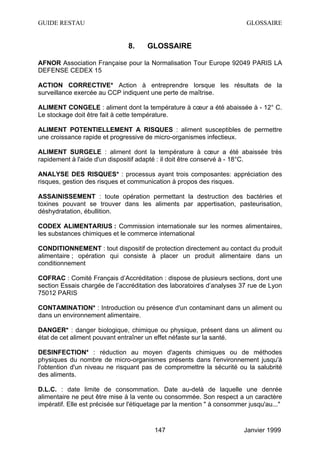GUIDE RESTAU                                                              GLOSSAIRE


                                8.    GLOSSAIRE

AFNOR Association Française pour la Normalisation Tour Europe 92049 PARIS LA
DEFENSE CEDEX 15

ACTION CORRECTIVE* Action à entreprendre lorsque les résultats de la
surveillance exercée au CCP indiquent une perte de maîtrise.

ALIMENT CONGELE : aliment dont la température à cœur a été abaissée à - 12° C.
Le stockage doit être fait à cette température.

ALIMENT POTENTIELLEMENT A RISQUES : aliment susceptibles de permettre
une croissance rapide et progressive de micro-organismes infectieux.

ALIMENT SURGELE : aliment dont la température à cœur a été abaissée très
rapidement à l'aide d'un dispositif adapté : il doit être conservé à - 18°C.

ANALYSE DES RISQUES* : processus ayant trois composantes: appréciation des
risques, gestion des risques et communication à propos des risques.

ASSAINISSEMENT : toute opération permettant la destruction des bactéries et
toxines pouvant se trouver dans les aliments par appertisation, pasteurisation,
déshydratation, ébullition.

CODEX ALIMENTARIUS : Commission internationale sur les normes alimentaires,
les substances chimiques et le commerce international

CONDITIONNEMENT : tout dispositif de protection directement au contact du produit
alimentaire ; opération qui consiste à placer un produit alimentaire dans un
conditionnement

COFRAC : Comité Français d’Accréditation : dispose de plusieurs sections, dont une
section Essais chargée de l’accréditation des laboratoires d’analyses 37 rue de Lyon
75012 PARIS

CONTAMINATION* : Introduction ou présence d'un contaminant dans un aliment ou
dans un environnement alimentaire.

DANGER* : danger biologique, chimique ou physique, présent dans un aliment ou
état de cet aliment pouvant entraîner un effet néfaste sur la santé.

DESINFECTION* : réduction au moyen d'agents chimiques ou de méthodes
physiques du nombre de micro-organismes présents dans l'environnement jusqu'à
l'obtention d'un niveau ne risquant pas de compromettre la sécurité ou la salubrité
des aliments.

D.L.C. : date limite de consommation. Date au-delà de laquelle une denrée
alimentaire ne peut être mise à la vente ou consommée. Son respect a un caractère
impératif. Elle est précisée sur l'étiquetage par la mention " à consommer jusqu'au..."



                                         147                             Janvier 1999
 