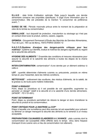 GUIDE RESTAU                                                                GLOSSAIRE



D.L.U.O : date limite d'utilisation optimale. Date jusqu’à laquelle une denrée
alimentaire conserve ses propriétés spécifiques. Il s'agit d'une information pour le
consommateur. Elle est précédée de la mention "à consommer de préférence
avant...".

DUREE DE VIE : Période maximale prévue entre le moment de la préparation et
celui de la remise au consommateur

EMBALLAGE : tout dispositif de protection, manutention ou stockage qui n'est pas
en contact direct avec le produit, cartons, casiers, cageots.

GPEM/DA : Groupement Permanent d’Etude des Marchés de Denrées Alimentaires,
Tour de Lyon, 185 rue de Bercy, 75572 PARIS CEDEX 12

H.A.C.C.P.(Système d'analyse des dangers-points critiques pour leur
maîtrise)*: système qui identifie, évalue et maîtrise les dangers significatifs au regard
de la sécurité des aliments.

HYGIENE DES ALIMENTS *: Ensemble des conditions et mesures nécessaires pour
assurer la sécurité et la salubrité des aliments à toutes les étapes de la chaine
alimentaire.

INTER-CONTAMINATION: contamination* d’une denrée par un élément extérieur à
celle-ci

LOT : quantité déterminée d'aliments cuisinés ou précuisinés, produits en même
temps et, pour l'essentiel, dans les mêmes conditions.

NETTOYAGE* : enlèvement des souillures, des résidus d'aliments, de la saleté, de
la graisse ou de toute autre matière indésirable.

POINT A RISQUES*
Point, étape ou procédure où il est possible de voir apparaître, augmenter ou
persister un danger* relatif à la sécurité et à la salubrité d'une denrée alimentaire.
(AFNOR* : FD V 01-001)

POINT DETERMINANT
Point, étape ou procédure permettant de réduire le danger et donc d’améliorer la
sécurité du produit et du consommateur.

POINT CRITIQUE POUR LA MAITRISE ou CCP*
Etape à laquelle une surveillance peut être exercée (et est essentielle) pour prévenir
ou éliminer un danger menaçant la sécurité des aliments ou le ramener à un niveau
acceptable.

PREPARATIONS CULINAIRES ELABOREES A L'AVANCE : plats cuisinés dont la
consommation est susceptible d'être différée dans le temps et/ou dans l'espace
(transport d'une cuisine vers un lieu de consommation non attenant).



                                          148                              Janvier 1999
 