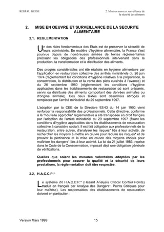 RESTAU GUIDE                                                  2. Mise en œuvre et surveillance de
                                                                          la sécurité des aliments



   2.      MISE EN OEUVRE ET SURVEILLANCE DE LA SECURITE
                            ALIMENTAIRE
        2.1. REGLEMENTATION


            U   n des rôles fondamentaux des Etats est de préserver la sécurité de
                leurs administrés. En matière d'hygiène alimentaire, la France s'est
            pourvue depuis de nombreuses années de textes réglementaires
            précisant les obligations des professionnels intervenant dans la
            production, la transformation et la distribution des aliments.

            Des progrès considérables ont été réalisés en hygiène alimentaire par
            l'application en restauration collective des arrêtés ministériels du 26 juin
            1974 (réglementant les conditions d'hygiène relatives à la préparation, la
            conservation, la distribution et la vente des plats cuisinés à l'avance) et
            du 26 septembre 1980 (réglementant les conditions d'hygiène
            applicables dans les établissements de restauration où sont préparés,
            servis ou distribués des aliments comportant des denrées animales ou
            d'origine animale). Ces deux textes sont désormais abrogés et
            remplacés par l’arrêté ministériel du 29 septembre 1997.

            L'adoption par la CEE de la Directive 93/43 du 14 juin 1993 vient
            renforcer la responsabilité des professionnels. Cette directive, conforme
            à la "nouvelle approche" réglementaire a été transposée en droit français
            par l'adoption de l'arrêté ministériel du 29 septembre 1997 (fixant les
            conditions d'hygiène applicables dans les établissements de restauration
            collective à caractère social). Il est fait obligation aux professionnels de la
            restauration, entre autres, d'analyser les risques* liés à leur activité, de
            rechercher les moyens à mettre en œuvre pour réduire les risques* et de
            prouver la pertinence et la mise en œuvre des moyens choisis pour
            maîtriser les dangers* liés à leur activité. La loi du 21 juillet 1983, reprise
            dans le Code de la Consommation, imposait déjà une obligation générale
            de vérifications.

            Quelles que soient les mesures volontaires adoptées par les
            professionnels pour assurer la qualité et la sécurité de leurs
            prestations, la réglementation doit être respectée.

        2.2. H.A.C.C.P.*


            L  e système dit H.A.C.C.P.* (Hazard Analysis Critical Control Points)
               traduit en français par Analyse des Dangers*, Points Critiques pour
            leur maîtrise). Les responsables des établissements de restauration
            doivent en particulier :




Version Mars 1999                                    15
 