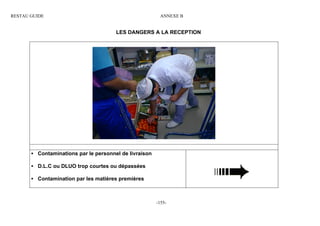 RESTAU GUIDE                                             ANNEXE B


                                       LES DANGERS A LA RECEPTION




       • Contaminations par le personnel de livraison

       • D.L.C ou DLUO trop courtes ou dépassées

       • Contamination par les matières premières



                                                        -155-
 