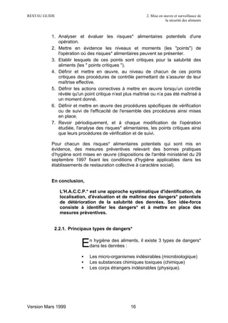 RESTAU GUIDE                                              2. Mise en œuvre et surveillance de
                                                                      la sécurité des aliments



          1. Analyser et évaluer les risques* alimentaires potentiels d'une
             opération.
          2. Mettre en évidence les niveaux et moments (les "points") de
             l'opération où des risques* alimentaires peuvent se présenter.
          3. Etablir lesquels de ces points sont critiques pour la salubrité des
             aliments (les " points critiques ").
          4. Définir et mettre en œuvre, au niveau de chacun de ces points
             critiques des procédures de contrôle permettant de s’assurer de leur
             maîtrise effective.
          5. Définir les actions correctives à mettre en œuvre lorsqu’un contrôle
             révèle qu'un point critique n’est plus maîtrisé ou n’a pas été maîtrisé à
             un moment donné.
          6. Définir et mettre en œuvre des procédures spécifiques de vérification
             ou de suivi de l'efficacité de l'ensemble des procédures ainsi mises
             en place.
          7. Revoir périodiquement, et à chaque modification de l'opération
             étudiée, l'analyse des risques* alimentaires, les points critiques ainsi
             que leurs procédures de vérification et de suivi.

          Pour chacun des risques* alimentaires potentiels qui sont mis en
          évidence, des mesures préventives relevant des bonnes pratiques
          d’hygiène sont mises en œuvre (dispositions de l'arrêté ministériel du 29
          septembre 1997 fixant les conditions d'hygiène applicables dans les
          établissements de restauration collective à caractère social).


          En conclusion,

               L'H.A.C.C.P.* est une approche systématique d'identification, de
               localisation, d'évaluation et de maîtrise des dangers* potentiels
               de détérioration de la salubrité des denrées. Son idée-force
               consiste à identifier les dangers* et à mettre en place des
               mesures préventives.


           2.2.1. Principaux types de dangers*


                         E   n hygiène des aliments, il existe 3 types de dangers*
                             dans les denrées :

                         •   Les micro-organismes indésirables (microbiologique)
                         •   Les substances chimiques toxiques (chimique)
                         •   Les corps étrangers indésirables (physique).




Version Mars 1999                                 16
 