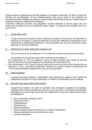 RESTAU GUIDE                                                                    ANNEXE C




Chaque étude de vieillissement doit être adaptée à la situation rencontrée. En effet, la nature de
l’aliment, de sa préparation, de son conditionnement, ainsi que la durée et les conditions de
conservation et les modalités de remise au consommateur doivent être prises en compte lorsqu’un
protocole d’étude de vieillissement est élaboré.
L’exemple ci-dessous concerne une préparation culinaire élaborée à l’avance ayant subi une
cuisson peu poussée et qui est conditionnée après cuisson. La durée de vie souhaitée est de 13
jours (J+12).


I)        CHOIX DES LOTS

          Il s’agit d’une part de vérifier la bonne maîtrise du procédé, et d’autre part de déterminer la
          durée de vie du produit. L’étude est effectuée sur trois lots* différents correspondant à trois
          productions ou préparations différentes. Il est souhaitable que ces trois productions soient
          réparties sur trois jours différents.

II)       PROTOCOLE D’ANALYSES SUR CHAQUE LOT

          Pour une durée de vie souhaitée de J+12, le protocole d’étude suivant peut être proposé.

          Les denrées sont conservées selon deux schémas de température :
•      Une conservation à +3°C qui dépasse 3 jours de délai souhaité ;cette marge de sécurité
       permet d’autre part de mieux apprécier les évolutions en fin de durée de vie.
•      Une conservation à +8°C durant le dernier tiers de la durée de vie (les deux premiers tiers se
       déroulant à +3°C) ; ceci permet d’apprécier l’évolution du produit lorsque la température de
       +3°C est accidentellement dépassée au cours de la conservation.

III)      PRELEVEMENT

          A chacun des points indiqués, 5 échantillons sont prélevés pour analyse. Avec 5 points de
          prélèvement indiqués et 3 lots de fabrication, un total de 75 échantillons seront prélevés.

IV)       NATURE DES ANALYSES EFFECTUEES

          L’objectif est d’obtenir une idée de l’évolution des principales populations de bactéries
          présentes dans l’aliment pendant la durée de vie de ce dernier. La recherche de bactéries
          pathogènes n’est pas l’objet des études de vieillissement et doit faire l’objet d’autres types
          d’investigations.

          •   Micro-organismes aérobies à 30°C,
          •   Coliformes à 30°C,
          •   Entérobactéries,
          •   Pseudomonas,
          •   Bactéries lactiques
          •   Spores aérobies (quand l’aliment est en condition d’aérobiose),
          •   Spores anaérobies (pour les produits sous vide),
          •   Levures-moisissures…




                                                                             -172-
 