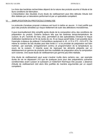 RESTAU GUIDE                                                                ANNEXE C

     Le choix des bactéries recherchées dépend de la nature des produits soumis à l’étude et de
     leurs conditions de fabrication.
     L’interprétation des résultats d’une étude de vieillissement peut être délicate ;l’étude doit
     être réalisée par un laboratoire performant et par un spécialiste compétent.

V)   SIMPLIFICATION DU PROTOCOLE D’ANALYSE

     Le protocole d’analyse proposé ci-dessus est lourd à mettre en œuvre : il n’est justifié que
     pour des produits sensibles qui risque réellement de subir des altérations microbiennes.

     Il peut éventuellement être simplifié après étude de la composition et/ou des conditions de
     préparation du produit. Certains facteurs tels que les barèmes temps-température de
     cuisson, le pH, l’activité de l’eau (Aw), permettent (à des spécialistes) d’évaluer le risque
     d’altération bactérienne en fin de durée de vie. Si ce risque paraît faible, il est possible dans
     l’exemple ci-dessus de prélever 5 échantillons seulement à J0, J+15 à 3°C, J+8 à 8°C. De
     même le nombre de lots étudiés peut être limité à 1 si le procédé de préparation est bien
     maîtrisé ; par exemple, enregistrement continu et programmation de la température au
     cours de la cuisson. Il importe aussi de regrouper les aliments préparés par un
     établissement en gamme de produits dont les modalités de préparation et/ou la composition
     sont voisines. Une seule étude de vieillissement par gamme peut être réalisée.

     Une étude de vieillissement peut aussi s’avérer inutile dans certains cas ; par exemple
     durée de vie ne dépassant J+5 que de quelques jours pour des préparations culinaires
     conditionnées avant cuisson et subissant un traitement thermique très poussé. L’absence
     d’étude de vieillissement doit alors être justifiée de manière argumentée par un expert
     compétent.




                                                                         -173-
 