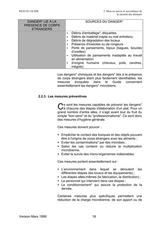 RESTAU GUIDE                                          2. Mise en œuvre et surveillance de
                                                                  la sécurité des aliments

     DANGER* LIE A LA                    SOURCES DU DANGER*
   PRESENCE DE CORPS
       ETRANGERS
                            •   Débris d'emballage*, étiquettes
                            •   Débris de matériel inapte ou mal entretenu
                            •   Débris de dégradation des locaux
                            •   Présence d'insectes ou de rongeurs
                            •   Perte de pansements, bijoux (bagues, boucles
                                d’oreilles)
                            •   Utilisation de pansements inadaptés au travail
                                en alimentation
                            •   d’origine humaine (cheveux, poils, cendres,
                                mégots)

                      Les dangers* chimiques et les dangers* liés à la présence
                      de corps étrangers étant plus facilement identifiables, les
                      mesures évoquées dans le Guide concernent
                      essentiellement les dangers* microbiens.


           2.2.3. Les mesures préventives

                          e sont les mesures capables de prévenir les dangers*
                      C   à chacune des étapes d'élaboration d'un plat. Pour un
                      grand nombre d’entre elles, il s’agit avant tout du fruit du
                      simple "bon sens" et du "professionnalisme". Ce sont donc
                      des mesures d’hygiène générale.

                      Ces mesures doivent pouvoir :

                      • Empêcher le contact des toxiques et des objets pouvant
                        être à l'origine de corps étrangers avec les aliments ;
                      • Eviter les contaminations* par des microbes ;
                      • Selon les cas contenir ou réduire la multiplication
                        microbienne.
                      • Eviter la survie des micro-organismes indésirables.

                      Ces mesures portent essentiellement sur :

                      • L’environnement dans lequel se déroulent les
                        différentes étapes (les locaux et les équipements) ;
                      • Les étapes elles-mêmes (la fabrication, la distribution) ;
                      • Le personnel qui intervient dans ces étapes ;
                      • Le conditionnement* qui assure la protection de la
                        denrée.

                      Certaines mesures plus spécifiques permettent une
                      réduction de la charge microbienne, de son apport ou de




Version Mars 1999                             18
 