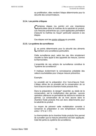 RESTAU GUIDE                                            2. Mise en œuvre et surveillance de
                                                                    la sécurité des aliments

                       sa prolifération, elles rendent l’étape déterminante pour la
                       sécurité des consommateurs.


           2.2.4. Les points critiques

                           ertaines étapes (ou points) ont une importance
                       C   particulière dans la maîtrise de la salubrité du produit.
                       Les mesures préventives qui y sont appliquées permettent
                       d’assurer la maîtrise du risque* particulier associé à ces
                       étapes.

                       Ces étapes sont les points critiques du procédé.

           2.2.5. Le système de surveillance


                       L   es points déterminants pour la sécurité des aliments
                           méritent une surveillance particulière.

                       Cette surveillance peut, selon les cas, être simplement
                       visuelle ou faire appel à des appareils de mesure, comme
                       le thermomètre.

                       L’ensemble de ces actions de surveillance constitue le
                       "système de surveillance".

                       Il implique évidemment la connaissance préalable des
                       valeurs souhaitables pour chaque mesure préventive.

                       Exemple :

                       Le procédé est la préparation d'un hors-d’œuvre froid.
                       L'étape ultime de ce procédé est la conservation de ce
                       hors-d’œuvre dans la chambre froide produits finis.

                       Dans la préparation, le danger* essentiel, au stade de la
                       conservation, est la multiplication des germes : aucune
                       opération ultérieure ne permettrait de réduire le nombre de
                       germes. La conservation de ce hors œuvre dans la
                       chambre froide produits finis est donc déterminante pour
                       la salubrité du produit.

                       Le moyen de prévenir cette multiplication consiste à
                       conserver la préparation à une température comprise
                       entre + 0°C et + 3°C.

                       Le thermomètre de la chambre froide produits finis permet
                       de surveiller que la mesure préventive est bien appliquée.
                       Cela fait partie du système de surveillance.



Version Mars 1999                               19
 
