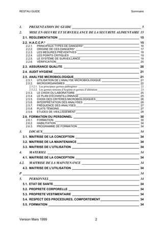 RESTAU GUIDE                                                                                 Sommaire




1.       PRESENTATION DU GUIDE __________________________________________ 5
2.       MISE EN OEUVRE ET SURVEILLANCE DE LA SECURITE ALIMENTAIRE 15
     2.1. REGLEMENTATION ________________________________________________ 15
     2.2. H.A.C.C.P.* _______________________________________________________ 15
       2.2.1.   PRINCIPAUX TYPES DE DANGERS*_____________________________________                    16
       2.2.2.   ORIGINE DE CES DANGERS* __________________________________________                   17
       2.2.3.   LES MESURES PRÉVENTIVES _________________________________________                    18
       2.2.4.   LES POINTS CRITIQUES ______________________________________________                  19
       2.2.5.   LE SYSTÈME DE SURVEILLANCE_______________________________________                    19
       2.2.6.   VÉRIFICATION_______________________________________________________                  20
     2.3. ASSURANCE QUALITE _____________________________________________ 20
     2.4. AUDIT HYGIENE ___________________________________________________ 21
     2.5. ANALYSE MICROBIOLOGIQUE_______________________________________ 21
       2.5.1. UTILISATION DE L'ANALYSE MICROBIOLOGIQUE _________________________ 21
       2.5.2. MICROORGANISMES _________________________________________________ 22
          2.5.2.1. Les principaux germes pathogènes _____________________________________________ 22
          2.5.2.2. Les germes témoins d’hygiène et germes d’altération_______________________________ 23
       2.5.3. LE CHOIX DU LABORATOIRE __________________________________________ 25
       2.5.4. LE PLAN D’ÉCHANTILLONNAGE ________________________________________ 25
       2.5.5. CHOIX DES CRITÈRES MICROBIOLOGIQUES_____________________________ 26
       2.5.6. INTERPRÉTATION DES ANALYSES _____________________________________ 26
       2.5.7. FRÉQUENCE DES ANALYSES __________________________________________ 27
       2.5.8. PLATS TÉMOINS _____________________________________________________ 27
       2.5.9. ETUDES DE VIEILLISSEMENT __________________________________________ 28
     2.6. FORMATION DU PERSONNEL _______________________________________ 30
       2.6.1.   FORMATION ________________________________________________________ 30
       2.6.2.   HABILITATION _______________________________________________________ 34
       2.6.3.   PROGRAMME DE FORMATION _________________________________________ 34
3.       LOCAUX___________________________________________________________ 34
     3.1. MAITRISE DE LA CONCEPTION ______________________________________ 34
     3.2. MAITRISE DE LA MAINTENANCE _____________________________________ 34
     3.3. MAITRISE DE L'UTILISATION ________________________________________ 34
4.       MATERIEL ________________________________________________________ 34
     4.1. MAITRISE DE LA CONCEPTION ______________________________________ 34
4.2.     MAITRISE DE LA MAINTENANCE ___________________________________ 34
     4.3. MAITRISE DE L'UTILISATION ________________________________________ 34
P _______________________________________________________________________ 34
5.       PERSONNEL _______________________________________________________ 34
     5.1. ETAT DE SANTE ___________________________________________________ 34
     5.2. PROPRETE CORPORELLE __________________________________________ 34
     5.3. PROPRETE VESTIMENTAIRE ________________________________________ 34
     5.4. RESPECT DES PROCEDURES, COMPORTEMENT _______________________ 34
     5.5. FORMATION ______________________________________________________ 34



Version Mars 1999                                               2
 
