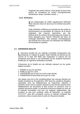 RESTAU GUIDE                                                 2. Mise en œuvre et surveillance de
                                                                         la sécurité des aliments

                           S’agissant des points critiques, il faut garder la preuve des
                           actions de surveillance au travers d'enregistrements
                           (température, temps, contrôles visuels...).

              2.2.6. Vérification


                           I l est indispensable de vérifier régulièrement l'efficacité
                             des mesures mises en œuvre pour la maîtrise des points
                           critiques.

                           Cette vérification s'effectue par exemple par des audits de
                           fonctionnement qui permettent de s’assurer de la bonne
                           application des mesures préventives, par des
                           prélèvements de surfaces (écouvillonnage puis analyse ou
                           lames gélosées) pour mesurer l’efficacité des plans de
                           nettoyage*-désinfection. Des analyses microbiologiques
                           des produits finis concourent à la vérification de l’efficacité
                           de l’ensemble du système.


     2.3. ASSURANCE QUALITE


          L  'Assurance Qualité est une méthode normalisée d'organisation des
             entreprises en matière de qualité. Cette méthode est décrite par les
          normes de la série ISO 9000 dont l'application in extenso par les
          entreprises peut aboutir à une Certification de leur Système Assurance
          Qualité par un organisme certificateur accrédité.

          L'Assurance de la Qualité est une méthode reposant sur les quatre
          étapes suivantes :

          1    ECRIRE ce que l'on doit faire,
          2    FAIRE ce que l'on a écrit,
          3    CONTROLER que ce que l’on a écrit a bien été fait,
          4    CONSERVER la trace écrite de ce que l'on a fait.

          Ces étapes sont tout à fait complémentaires des mesures décrites par
          l'arrêté ministériel du 29 septembre 1997 fixant les conditions d'hygiène
          applicables dans les établissements de restauration collective à
          caractère social. Ainsi le système régissant la sécurité des aliments dans
          l'établissement est documenté et peut évoluer en harmonie avec le
          système assurance qualité. La démarche Assurance Qualité (au sens de
          la méthode normalisée) n’est pas une exigence réglementaire, elle
          constitue un plus pour certaines unités de fabrication. La méthode
          H.A.C.C.P.* peut être considérée comme un élément contributif des
          procédures mises en place dans le cadre de l’Assurance Qualité.




Version Mars 1999                                   20
 