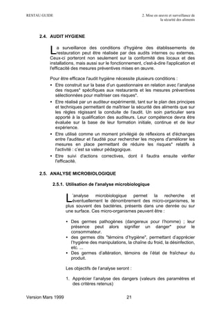 RESTAU GUIDE                                               2. Mise en œuvre et surveillance de
                                                                       la sécurité des aliments



     2.4. AUDIT HYGIENE


          L    a surveillance des conditions d'hygiène des établissements de
               restauration peut être réalisée par des audits internes ou externes.
          Ceux-ci porteront non seulement sur la conformité des locaux et des
          installations, mais aussi sur le fonctionnement, c'est-à-dire l'application et
          l'efficacité des mesures préventives mises en œuvre.

          Pour être efficace l'audit hygiène nécessite plusieurs conditions :
          • Etre construit sur la base d’un questionnaire en relation avec l’analyse
            des risques* spécifiques aux restaurants et les mesures préventives
            sélectionnées pour maîtriser ces risques*.
          • Etre réalisé par un auditeur expérimenté, tant sur le plan des principes
            et techniques permettant de maîtriser la sécurité des aliments que sur
            les règles régissant la conduite de l'audit. Un soin particulier sera
            apporté à la qualification des auditeurs. Leur compétence devra être
            évaluée sur la base de leur formation initiale, continue et de leur
            expérience.
          • Etre utilisé comme un moment privilégié de réflexions et d'échanges
            entre l'auditeur et l'audité pour rechercher les moyens d'améliorer les
            mesures en place permettant de réduire les risques* relatifs à
            l'activité : c’est sa valeur pédagogique.
          • Etre suivi d'actions correctives, dont il faudra ensuite vérifier
            l'efficacité.

     2.5. ANALYSE MICROBIOLOGIQUE

           2.5.1. Utilisation de l'analyse microbiologique


                    L  ’analyse   microbiologique   permet    la    recherche
                       éventuellement le dénombrement des micro-organismes, le
                                                                              et

                    plus souvent des bactéries, présents dans une denrée ou sur
                    une surface. Ces micro-organismes peuvent être :

                    • Des germes pathogènes (dangereux pour l’homme) ; leur
                      présence peut alors signifier un danger* pour le
                      consommateur.
                    • des germes dits "témoins d’hygiène", permettant d’apprécier
                      l’hygiène des manipulations, la chaîne du froid, la désinfection,
                      etc. ...
                    • Des germes d’altération, témoins de l’état de fraîcheur du
                      produit.

                    Les objectifs de l’analyse seront :

                    1. Apprécier l’analyse des dangers (valeurs des paramètres et
                       des critères retenus)


Version Mars 1999                                   21
 