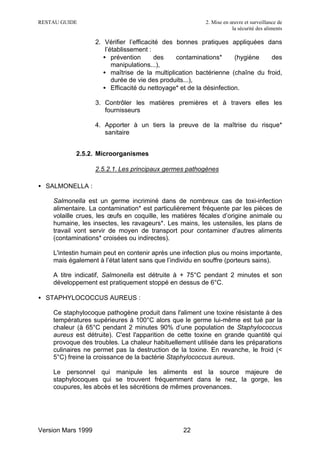 RESTAU GUIDE                                             2. Mise en œuvre et surveillance de
                                                                     la sécurité des aliments

                    2. Vérifier l’efficacité des bonnes pratiques appliquées dans
                        l’établissement :
                       • prévention       des    contaminations*      (hygiène  des
                           manipulations...),
                       • maîtrise de la multiplication bactérienne (chaîne du froid,
                           durée de vie des produits...),
                       • Efficacité du nettoyage* et de la désinfection.

                    3. Contrôler les matières premières et à travers elles les
                       fournisseurs

                    4. Apporter à un tiers la preuve de la maîtrise du risque*
                       sanitaire


           2.5.2. Microorganismes

                    2.5.2.1. Les principaux germes pathogènes

• SALMONELLA :

    Salmonella est un germe incriminé dans de nombreux cas de toxi-infection
    alimentaire. La contamination* est particulièrement fréquente par les pièces de
    volaille crues, les œufs en coquille, les matières fécales d’origine animale ou
    humaine, les insectes, les ravageurs*. Les mains, les ustensiles, les plans de
    travail vont servir de moyen de transport pour contaminer d'autres aliments
    (contaminations* croisées ou indirectes).

    L'intestin humain peut en contenir après une infection plus ou moins importante,
    mais également à l’état latent sans que l’individu en souffre (porteurs sains).

    A titre indicatif, Salmonella est détruite à + 75°C pendant 2 minutes et son
    développement est pratiquement stoppé en dessus de 6°C.

• STAPHYLOCOCCUS AUREUS :

    Ce staphylocoque pathogène produit dans l'aliment une toxine résistante à des
    températures supérieures à 100°C alors que le germe lui-même est tué par la
    chaleur (à 65°C pendant 2 minutes 90% d’une population de Staphylococcus
    aureus est détruite). C'est l'apparition de cette toxine en grande quantité qui
    provoque des troubles. La chaleur habituellement utilisée dans les préparations
    culinaires ne permet pas la destruction de la toxine. En revanche, le froid (<
    5°C) freine la croissance de la bactérie Staphylococcus aureus.

    Le personnel qui manipule les aliments est la source majeure de
    staphylocoques qui se trouvent fréquemment dans le nez, la gorge, les
    coupures, les abcès et les sécrétions de mêmes provenances.




Version Mars 1999                                 22
 