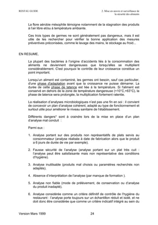 RESTAU GUIDE                                               2. Mise en œuvre et surveillance de
                                                                       la sécurité des aliments


     La flore aérobie mésophile témoigne notamment de la stagnation des produits
     à l’air libre et/ou à température ambiante.

     Ces trois types de germes ne sont généralement pas dangereux, mais il est
     utile de les rechercher pour vérifier la bonne application des mesures
     préventives préconisées, comme le lavage des mains, le stockage au froid...


EN RESUME,

     La plupart des bactéries à l’origine d’accidents liés à la consommation des
     aliments ne deviennent dangereuses que lorsqu'elles se multiplient
     considérablement. C'est pourquoi le contrôle de leur croissance constitue un
     point important.

     Lorsqu’un aliment est contaminé, les germes ont besoin, sauf cas particulier,
     d'une phase d'adaptation avant que la croissance ne puisse démarrer. La
     durée de cette phase de latence est liée à la température. Si l'aliment est
     conservé en dehors de la zone de température dangereuse (+10°C,+63°C), la
     phase de latence sera prolongée, la multiplication fortement ralentie.

     La réalisation d’analyses microbiologiques n’est pas une fin en soi : il convient
     de concevoir un plan d’analyse cohérent, adapté au type de fonctionnement et
     surtout utile pour améliorer le niveau sanitaire de l’établissement.

     Différents dangers* sont à craindre lors de la mise en place d’un plan
     d’analyse mal conduit :

     Parmi eux :

     1. Analyse portant sur des produits non représentatifs de plats servis au
        consommateur (analyse réalisée à date de fabrication alors que le produit
        a 6 jours de durée de vie par exemple).

     2. Fausse sécurité de l’analyse (analyse portant sur un plat très cuit :
        l’analyse peut être satisfaisante mais non représentative des conditions
        d’hygiène).

     3. Analyse inutilisable (produits mal choisis ou paramètres recherchés non
        adaptés).

     4. Absence d’interprétation de l’analyse (par manque de formation ).

     5. Analyse non fiable (mode de prélèvement, de conservation ou d’analyse
        du produit inadapté).

     6. Analyse considérée comme un critère définitif de contrôle de l’hygiène du
        restaurant : l’analyse porte toujours sur un échantillon réduit et isolé, et ne
        doit donc être considérée que comme un critère indicatif intégré au sein du


Version Mars 1999                                  24
 