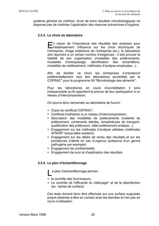 RESTAU GUIDE                                                2. Mise en œuvre et surveillance de
                                                                        la sécurité des aliments

         système général de maîtrise. Avoir de bons résultats microbiologiques ne
         dispense pas de maîtriser l’application des mesures préventives d’hygiène.


            2.5.3. Le choix du laboratoire


                    E    n raison de l’importance des résultats des analyses pour
                         l’établissement (influence sur les choix techniques de
                    l’entreprise, image extérieure de l’entreprise etc.), le laboratoire
                    doit répondre à un certain nombre d’exigences : il doit prouver la
                    fiabilité de son organisation (modalités des prélèvements,
                    modalités d’entreposage, identification des échantillons,
                    modalités de vieillissement, méthodes d’analyse employées...).

                    Afin de faciliter ce choix les entreprises s’orienteront
                    préférentiellement vers des laboratoires accrédités par le
                    COFRAC* pour le programme 59 "Microbiologie des aliments".

                    Pour les laboratoires en cours d’accréditation il sera
                    indispensable qu’ils apportent la preuve de leur participation à un
                    réseau d’intercomparaison.

                    On pourra donc demander au laboratoire de fournir :

                    • Copie du certificat COFRAC*,
                    • Certificat d’adhésion à un réseau d’intercomparaison,
                    • Description des modalités de prélèvements (matériel de
                      prélèvement, contenants stériles, températures de transport,
                      qualification des préleveurs, délai prélèvement analyse...),
                    • Engagement sur les méthodes d’analyse utilisées (méthodes
                      AFNOR* lorsqu’elles existent),
                    • Engagement sur les délais de rendu des résultats et sur les
                      procédures d’alerte en cas d’urgence (présence d’un germe
                      pathogène par exemple),
                    • Engagement de confidentialité,
                    • Engagement de suivi et d'explication des résultats.


            2.5.4. Le plan d’échantillonnage


                    L  e plan d’échantillonnage permet :

                    • le contrôle des fournisseurs,
                    • Le contrôle de l'efficacité du nettoyage* et de la désinfection
                      (ex : lames de surface).

                    Ces tests doivent donc être effectués sur une surface supposée
                    propre destinée à être en contact avec les denrées et non pas en
                    cours d’utilisation.



Version Mars 1999                                   25
 