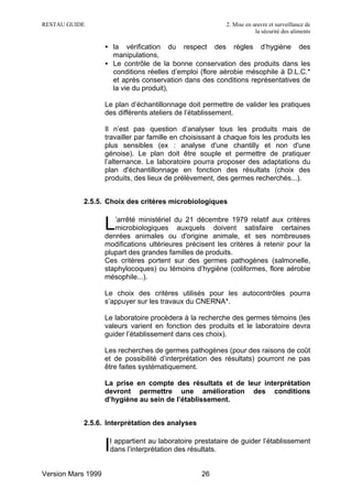 RESTAU GUIDE                                                2. Mise en œuvre et surveillance de
                                                                        la sécurité des aliments

                    • la vérification du respect des règles d’hygiène des
                      manipulations,
                    • Le contrôle de la bonne conservation des produits dans les
                      conditions réelles d’emploi (flore aérobie mésophile à D.L.C.*
                      et après conservation dans des conditions représentatives de
                      la vie du produit),

                    Le plan d’échantillonnage doit permettre de valider les pratiques
                    des différents ateliers de l’établissement.

                    Il n’est pas question d’analyser tous les produits mais de
                    travailler par famille en choisissant à chaque fois les produits les
                    plus sensibles (ex : analyse d'une chantilly et non d'une
                    génoise). Le plan doit être souple et permettre de pratiquer
                    l’alternance. Le laboratoire pourra proposer des adaptations du
                    plan d'échantillonnage en fonction des résultats (choix des
                    produits, des lieux de prélèvement, des germes recherchés...).


           2.5.5. Choix des critères microbiologiques


                    L  ’arrêté ministériel du 21 décembre 1979 relatif aux critères
                       microbiologiques auxquels doivent satisfaire certaines
                    denrées animales ou d'origine animale, et ses nombreuses
                    modifications ultérieures précisent les critères à retenir pour la
                    plupart des grandes familles de produits.
                    Ces critères portent sur des germes pathogènes (salmonelle,
                    staphylocoques) ou témoins d’hygiène (coliformes, flore aérobie
                    mésophile...).

                    Le choix des critères utilisés pour les autocontrôles pourra
                    s’appuyer sur les travaux du CNERNA*.

                    Le laboratoire procédera à la recherche des germes témoins (les
                    valeurs varient en fonction des produits et le laboratoire devra
                    guider l’établissement dans ces choix).

                    Les recherches de germes pathogènes (pour des raisons de coût
                    et de possibilité d’interprétation des résultats) pourront ne pas
                    être faites systématiquement.

                    La prise en compte des résultats et de leur interprétation
                    devront permettre une amélioration des conditions
                    d’hygiène au sein de l’établissement.


           2.5.6. Interprétation des analyses


                    Il appartient au laboratoire prestataire de guider l’établissement
                     dans l’interprétation des résultats.


Version Mars 1999                                   26
 