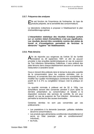 RESTAU GUIDE                                              2. Mise en œuvre et surveillance de
                                                                      la sécurité des aliments




           2.5.7. Fréquence des analyses


                    E  lle est fonction de l’importance de l’entreprise, du type de
                       produits préparés, de la sensibilité des consommateurs.

                    Le laboratoire s’attachera à proposer à l’établissement le plan
                    d’échantillonnage optimal.


                    L’interprétation statistique des résultats d’analyse portant
                    sur un nombre réduit d’échantillons n’est pas significative.
                    Les résultats devront être considérés comme des pistes de
                    travail et d’investigations permettant de favoriser la
                    démarche " hygiène " de l’établissement.


           2.5.8. Plats témoins


                    A   fin de répondre aux exigences de l’article 32 de l’arrêté
                        ministériel du 29 septembre 1997, et afin de pouvoir
                    procéder à des enquêtes épidémiologiques en cas de suspicion
                    de Toxi Infections Alimentaires Collectives, il sera prélevé des
                    plats témoins dans chaque établissement assurant un service de
                    restauration à caractère social.

                    Ceux-ci doivent être prélevés dans le temps le plus près possible
                    de la consommation (pour les cuisines centrales, voir ci-
                    dessous), et conservés dans des conditions non susceptibles de
                    modifier leur qualité microbiologique (contenants étanches, froid
                    positif de 0 à 3°C ou congélation lorsque c’est la pratique en
                    cours).

                    La quantité minimale à prélever est de 50 à 100g. Les
                    échantillons doivent être conservés pendant 5 jours après la
                    dernière présentation au consommateur et laissés à la
                    disposition exclusive des services de contrôle. Ils ont pour
                    objectif, en cas de suspicion de Toxi Infection Alimentaire, de
                    permettre la recherche des causes éventuelles.

                    Certaines denrées      ne   sont   pas   concernées          par     ces
                    prélèvements :

                    • Les prestations à la demande (exemple : grillades réalisées
                      devant le consommateur),
                    • Les produits agro-alimentaires conditionnés industriellement et
                      servis en l’état (exemple : pâté en conditionnement*
                      individuel) ,
                    • les fruits,


Version Mars 1999                                 27
 