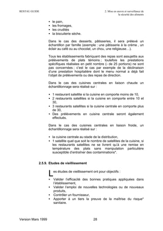 RESTAU GUIDE                                                2. Mise en œuvre et surveillance de
                                                                        la sécurité des aliments

                    •   le pain,
                    •   les fromages,
                    •   les crudités
                    •   la biscuiterie sèche.

                    Dans le cas des desserts, pâtisseries, il sera prélevé un
                    échantillon par famille (exemple : une pâtisserie à la crème , un
                    éclair au café ou au chocolat, un chou, une religieuse…).

                    Tous les établissements fabriquant des repas sont assujettis aux
                    prélèvements de plats témoins ; toutefois les prestations
                    spécifiques réalisées en petit nombre (- de 25 portions) ne sont
                    pas concernées ; c’est le cas par exemple de la déclinaison
                    d’une prestation hospitalière dont le menu normal a déjà fait
                    l’objet de prélèvements ou des repas de direction.

                    Dans le cas des cuisines centrales en liaison chaude un
                    échantillonnage sera réalisé sur :

                    • 1 restaurant satellite si la cuisine en comporte moins de 10,
                    • 2 restaurants satellites si la cuisine en comporte entre 10 et
                      30,
                    • 3 restaurants satellites si la cuisine centrale en comporte plus
                      de 30,
                    • Des prélèvements en cuisine centrale seront également
                      effectués.

                    Dans le cas des cuisines centrales en liaison froide, un
                    échantillonnage sera réalisé sur :

                    • la cuisine centrale au stade de la distribution,
                    • 1 satellite quel que soit le nombre de satellites de la cuisine, si
                      les restaurants satellites ne se livrent qu’à une remise en
                      température des plats sans manipulation particulière
                      susceptible d’entraîner des contaminations*.


           2.5.9. Etudes de vieillissement


                    L
                    •
                        es études de vieillissement ont pour objectifs :

                        Valider l’efficacité des bonnes pratiques appliquées dans
                        l’établissement,
                    •   Valider l’emploi de nouvelles technologies ou de nouveaux
                        produits,
                    •   Contrôler un fournisseur,
                    •   Apporter à un tiers la preuve de la maîtrise du risque*
                        sanitaire.




Version Mars 1999                                   28
 