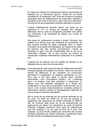 RESTAU GUIDE                                                 2. Mise en œuvre et surveillance de
                                                                         la sécurité des aliments

                    En l'absence d'études de vieillissement dûment documentées et
                    réalisées par un laboratoire reconnu, l'article 40 de l'arrêté
                    ministériel du 29 septembre 1997, fixant les conditions d'hygiène
                    applicables dans les établissements de restauration collective à
                    caractère social, limite à trois jours, après celui de la fabrication,
                    la durée de vie des préparations culinaires élaborées à l'avance.

                    Lorsque l’établissement souhaite obtenir une durée de vie
                    supérieure à J+5, ou lorsque les résultats des analyses
                    effectuées dans le cadre du paragraphe précédent sont parfois
                    non conformes, il est nécessaire de réaliser une « étude de
                    vieillissement ».

                    Une étude de vieillissement consiste à étudier l’évolution des
                    qualités d’un aliment dans des conditions de conservation les
                    plus proches possible de celles constatées dans la réalité.
                    L’évolution de la qualité microbiologique, de l’aspect et de l’odeur
                    de l’aliment doit être étudiée prioritairement. L’étude de
                    l’évolution du goût n’est pas indispensable dans le cas de la
                    restauration collective car, le plus souvent, les durées de
                    conservation modérées habituellement pratiquées ne le justifient
                    pas.

                    L’objectif est de s’assurer que les qualités de l’aliment ne se
                    dégradent pas au cours de la conservation.

     Remarque : Il est important de noter que les études de vieillissement étudient
                l’évolution globale des qualités d’un aliment ; elles n’ont pas pour
                objectif de déterminer si les conditions de conservation
                permettent la multiplication de bactéries pathogènes ou non.
                Pour cela, il faut faire appel à d’autres types d’études
                dénommées « test d’inoculations forcées » (ou « challenge
                tests » en anglais). Ces tests consistent à ensemencer un
                aliment avec des bactéries pathogènes et à étudier leur
                multiplication au cours de la conservation. Ils doivent être mis en
                œuvre si les couples temps-température constatés pendant la
                conservation laissent craindre un développement significatif de
                une ou plusieurs bactéries pathogènes.

                    NB :La durée de vie pratiquée par les cuisines centrales est de
                    six jours. Ce délai est validé par 20 ans de pratique et
                    l’application des dispositions de l’Arrêté ministériel du 26/6/74.
                    Afin de confirmer cette durée de vie les professionnels qui
                    appliqueront par ailleurs les dispositions du guide de Bonnes
                    Pratiques d’Hygiène orienteront leurs plans de prélèvements
                    vers des analyses à fin de cycle au bout de 6 jours. Ces
                    analyses, qui pourront être utilisées par l’ensemble des cuisines
                    centrales respectant les mêmes protocoles, constitueront dans
                    les faits l’étude de vieillissement prévue par l’arrêté.



Version Mars 1999                                    29
 