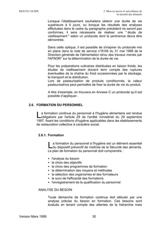 RESTAU GUIDE                                                2. Mise en œuvre et surveillance de
                                                                        la sécurité des aliments

                    Lorsque l’établissement souhaitera obtenir une durée de vie
                    supérieure à 6 jours, ou lorsque les résultats des analyses
                    effectuées dans le cadre du paragraphe précédent ne seront pas
                    conformes, il sera nécessaire de réaliser une " étude de
                    vieillissement " selon un protocole dont la pertinence devra être
                    démontrée.

                    Dans cette optique, il est possible de s'inspirer du protocole mis
                    en place dans la note de service n°8106 du 31 mai 1998 de la
                    Direction générale de l'alimentation et/ou des travaux menés par
                    l'AFNOR* sur la détermination de la durée de vie.

                    Pour les préparations culinaires distribuées en liaison froide, les
                    études de vieillissement doivent tenir compte des ruptures
                    éventuelles de la chaîne du froid occasionnées par le stockage,
                    le transport et la distribution.
                    Lors de pasteurisation de produits conditionnés, la valeur
                    pasteurisatrice peut permettre de fixer la durée de vie du produit.

                    A titre d’exemple, on trouvera en Annexe C un protocole qu’il est
                    possible d’appliquer .

     2.6. FORMATION DU PERSONNEL


          L  a formation continue du personnel à l'hygiène alimentaire est rendue
             obligatoire par l'article 29 de l'arrêté ministériel du 29 septembre
          1997, fixant les conditions d'hygiène applicables dans les établissements
          de restauration collective à caractère social.


           2.6.1. Formation


                    L  a formation du personnel à l'hygiène est un élément essentiel
                       du dispositif préventif de maîtrise de la Sécurité des aliments.
                    Le plan de formation du personnel doit comprendre :

                    •   l'analyse du besoin
                    •   le choix des objectifs
                    •   le choix des programmes de formation
                    •   la détermination des moyens et méthodes
                    •   la sélection des organismes et des formateurs
                    •   le suivi de l'efficacité des formations
                    •   l'enregistrement de la qualification du personnel

           ANALYSE DU BESOIN

                    Toute démarche de formation continue doit débuter par une
                    analyse précise du besoin en formation. Ces besoins sont
                    évalués en tenant compte des attentes de la hiérarchie mais


Version Mars 1999                                   30
 